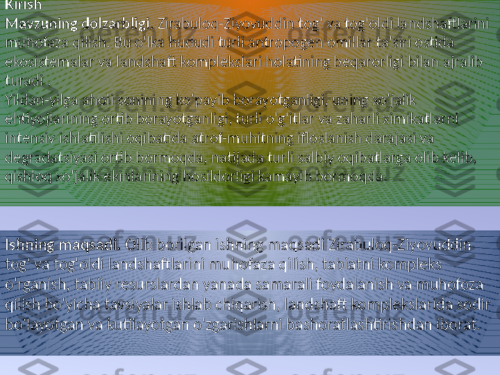 Kirish
Mavzuning dolzarbligi . Zirabuloq-Ziyovuddin tog' va tog'oldi landshaftlarini 
muhofaza qilish.  Bu o'lka hududi turli antropogen omillar ta'siri ostida 
ekosistemalar va landshaft komplekslari holatining beqarorligi bilan ajralib 
turadi .
Yildan-yilga aholi sonining ko'payib borayotganligi, uning xo'jalik 
ehtiyojlarining ortib borayotganligi, turli o'g'itlar va zaharli ximikatlarni 
intensiv ishlatilishi oqibatida atrof-muhitning ifloslanish darajasi va 
degradatsiyasi ortib bormoqda, natijada turli salbiy oqibatlarga olib kelib, 
qishloq xo'jalik ekinlarining hosildorligi kamayib bormoqda.
Ishning maqsadi.  Olib borilgan ishning maqsadi  Zirabuloq-Ziyovuddin 
tog' va tog'oldi landshaftlarini muhofaza qilish , tabiatni kompleks 
o'rganish, tabiiy resurslardan yanada samarali foydalanish va muhofoza 
qilish bo'yicha tavsiyalar ishlab chiqarish, landshaft komplekslarida sodir 
bo’layotgan va kutilayotgan o'zgarishlarni bashoratlashtirishdan iborat. 