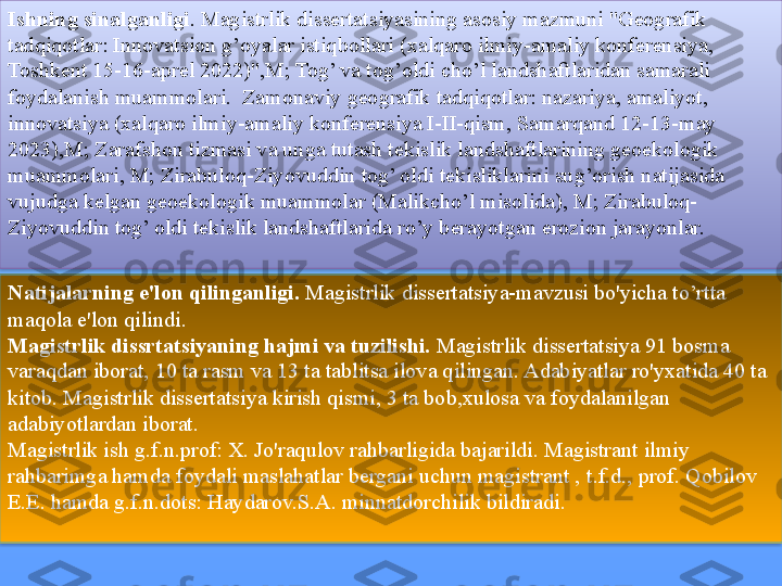 Ishning sinalganligi . Magistrlik dissertatsiyasining asosiy mazmuni "Geografik 
tadqiqotlar: Innovatsion g’oyalar istiqbollari (xalqaro ilmiy-amaliy konferensiya, 
Toshkent 15-16-aprel 2022)",M; Tog’ va tog’oldi cho’l landshaftlaridan samarali 
foydalanish muammolari.  Zamonaviy geografik tadqiqotlar: nazariya, amaliyot, 
innovatsiya (xalqaro ilmiy-amaliy konferensiya I-II-qism, Samarqand 12-13-may 
2023),M; Zarafshon tizmasi va unga tutash tekislik landshaftlarining geoekologik 
muammolari, M; Zirabuloq-Ziyovuddin tog’ oldi tekisliklarini sug’orish natijasida 
vujudga kelgan geoekologik muammolar (Malikcho’l misolida), M; Zirabuloq-
Ziyovuddin tog’ oldi tekislik landshaftlarida ro’y berayotgan erozion jarayonlar.
Natijalarning e'lon qilinganligi.  Magistrlik dissertatsiya-mavzusi bo'yicha to’rtta 
maqola e'lon qilindi.
Magistrlik dissrtatsiyaning hajmi va tuzilishi.  Magistrlik dissertatsiya 91 bosma 
varaqdan iborat, 10 ta rasm va 13 ta tablitsa ilova qilingan. Adabiyatlar ro'yxatida 40 ta 
kitob. Magistrlik dissertatsiya kirish qismi, 3 ta bob,xulosa va foydalanilgan 
adabiyotlardan iborat. 
Magistrlik ish g.f.n.prof: X. Jo'raqulov rahbarligida bajarildi. Magistrant ilmiy 
rahbarimga hamda foydali maslahatlar bergani uchun magistrant ,   t.f.d., prof. Qobilov 
E.E. hamda g.f.n.dots: Haydarov.S.A. minnatdorchilik bildiradi.   