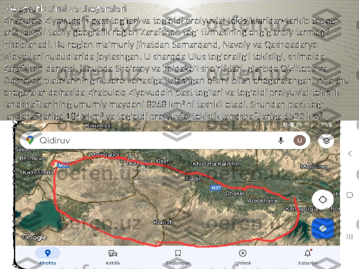   Geografik o'rni va chegaralari
Zirabuloq-Ziyovuddin past tog'lari va tog'oldi prolyuvial tekisliklaridan tarkib topgan 
arid iqlimli tabiiy geografik region Zarafshon tog' tizmasining eng g'arbiy tarmog'i 
hisoblanadi.  Bu region ma'muriy jihatdan Samarqand, Navoiy va Qashqadaryo 
viloyatlari hududlarida joylashgan. U sharqda Ulus tog'oralig'i tekisligi, shimolda 
Zarafshon daryosi, janubda Sho'rsoy va To'dako'l sho'rliklari, g'arbda Qiziltepa va 
Oqmozor platolarining Buxoro vohasiga tutashgan qismi bilan chegaralangan. Ana shu 
chegaralar doirasida Zirabuloq-Ziyovuddin past tog'lari va tog'oldi prolyuvial tekislik 
landshaftlarining umumiy maydoni 8368 km 2
 ni tashkil etadi. Shundan past tog' 
landshaftlariga 1845 km 2
 va tog'oldi prolyuvial tekislik landshaftlariga 6523 km 2
. 