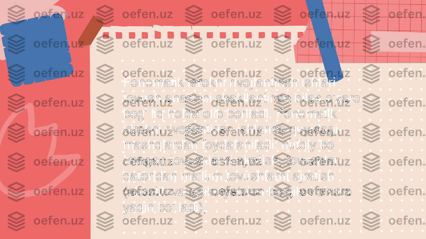 Fonematik idrokni rivojlantirish ishlari 
tovush analizini shakllantirish bilan o'zaro 
bog' liq holda olib boriladi. Fonematik 
idrokni rivojlantirish ishlarida quyidagi 
mashqlardan foydalaniladi: nutqiy bo 
Imagan tovushlarni ajratish;  tovushlar 
qatoridan ma'lum tovushlarni ajratish 
(akustik va artikulyatsion belgilari o'zaro 
yaqin bo' ladi); 