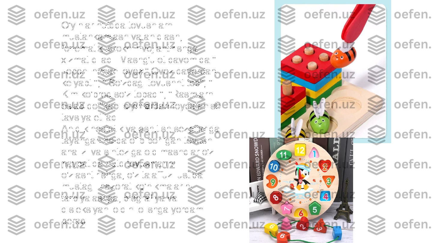 O'yinlar nutqda tovushlarni 
mustahkamlash va aniqlash, 
fonematik idrokni rivojlantirishga 
xizmat qiladi. Mashg'ulot davomida " 
Topchi nimani ovozi",Ovoz qayerdan 
kelyapti", " So'zdagi tovushnt top", " 
Kim ko'proq so'z topadi", "Rasmlarni 
eslab qol"kabi o'yinlardan foydalanish 
tavsiya etiladi.
Aniq kinestetik va eshitish sezgilariga 
tayangan holda olib borilgan tovush 
analizi va sinteziga oid mashqlar o'z 
navbatida nutq tovushlarini 
o'zlashtirishga, o'z talaffuzi ustida 
mustagil nazorat ko'nikmalarini 
tarbiyalashga, disgrafiya va 
disleksiyani oldini olishga yordam 
beradi. 