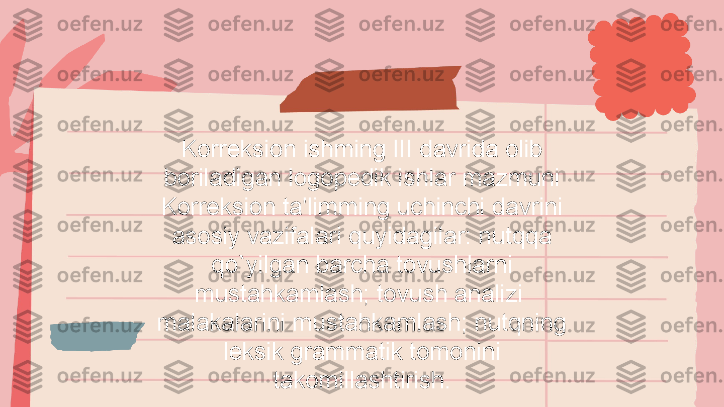 Korreksion ishming III davrida olib 
boriladigan logopedik ishlar mazmuni 
Korreksion ta'limming uchinchi davrini 
asosiy vazifalari quyidagilar: nutqqa 
qo`yilgan barcha tovushlarni 
mustahkamlash; tovush analizi 
malakalarini mustahkamlash; nutqning 
leksik grammatik tomonini 
takomillashtirish. 