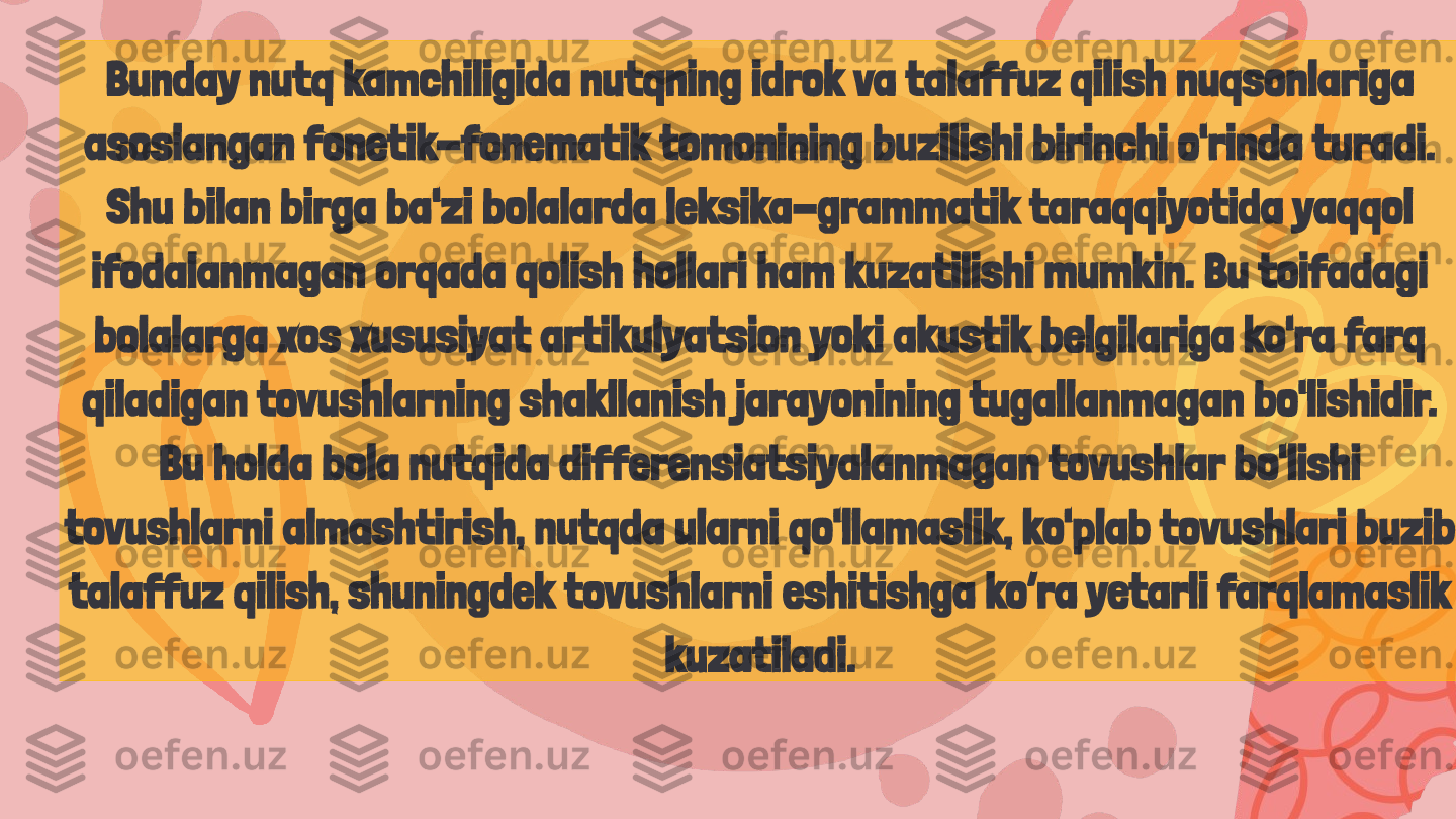 Bunday nutq kamchiligida nutqning idrok va talaffuz qilish nuqsonlariga 
asoslangan fonetik-fonematik tomonining buzilishi birinchi o'rinda turadi. 
Shu bilan birga ba'zi bolalarda leksika-grammatik taraqqiyotida yaqqol 
ifodalanmagan orqada qolish hollari ham kuzatilishi mumkin. Bu toifadagi 
bolalarga xos xususiyat artikulyatsion yoki akustik belgilariga ko'ra farq 
qiladigan tovushlarning shakllanish jarayonining tugallanmagan bo'lishidir. 
Bu holda bola nutqida differensiatsiyalanmagan tovushlar bo'lishi 
tovushlarni almashtirish, nutqda ularni qo'llamaslik, ko'plab tovushlari buzib 
talaffuz qilish, shuningdek tovushlarni eshitishga ko’ra yetarli farqlamaslik 
kuzatiladi. 