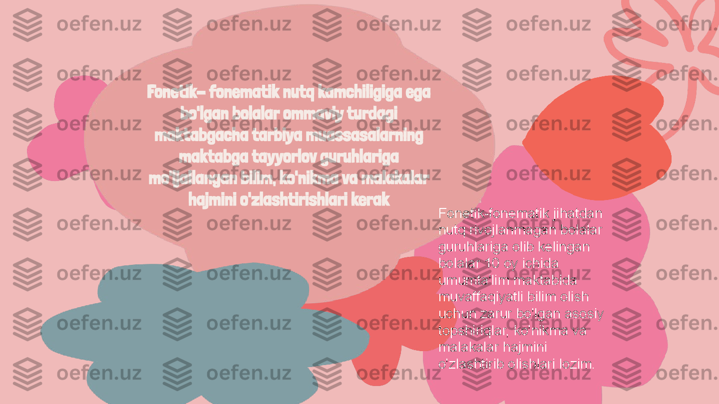 Fonetik- fonematik nutq kamchiligiga ega 
bo'lgan bolalar ommaviy turdagi 
maktabgacha tarbiya muassasalarning 
maktabga tayyorlov guruhlariga 
mo'ljallangan bilim, ko'nikma va malakalar 
hajmini o'zlashtirishlari kerak
Fonetik-fonematik jihatdan 
nutq rivojlanmagan bolalar 
guruhlariga olib kelingan 
bolalar 10 oy ichida 
umumta'lim maktabida 
muvaffaqiyatli bilim olish 
uchun zarur bo'lgan asosiy 
topshiriqlar, ko'nikma va 
malakalar hajmini 
o'zlashtirib olishlari lozim. 