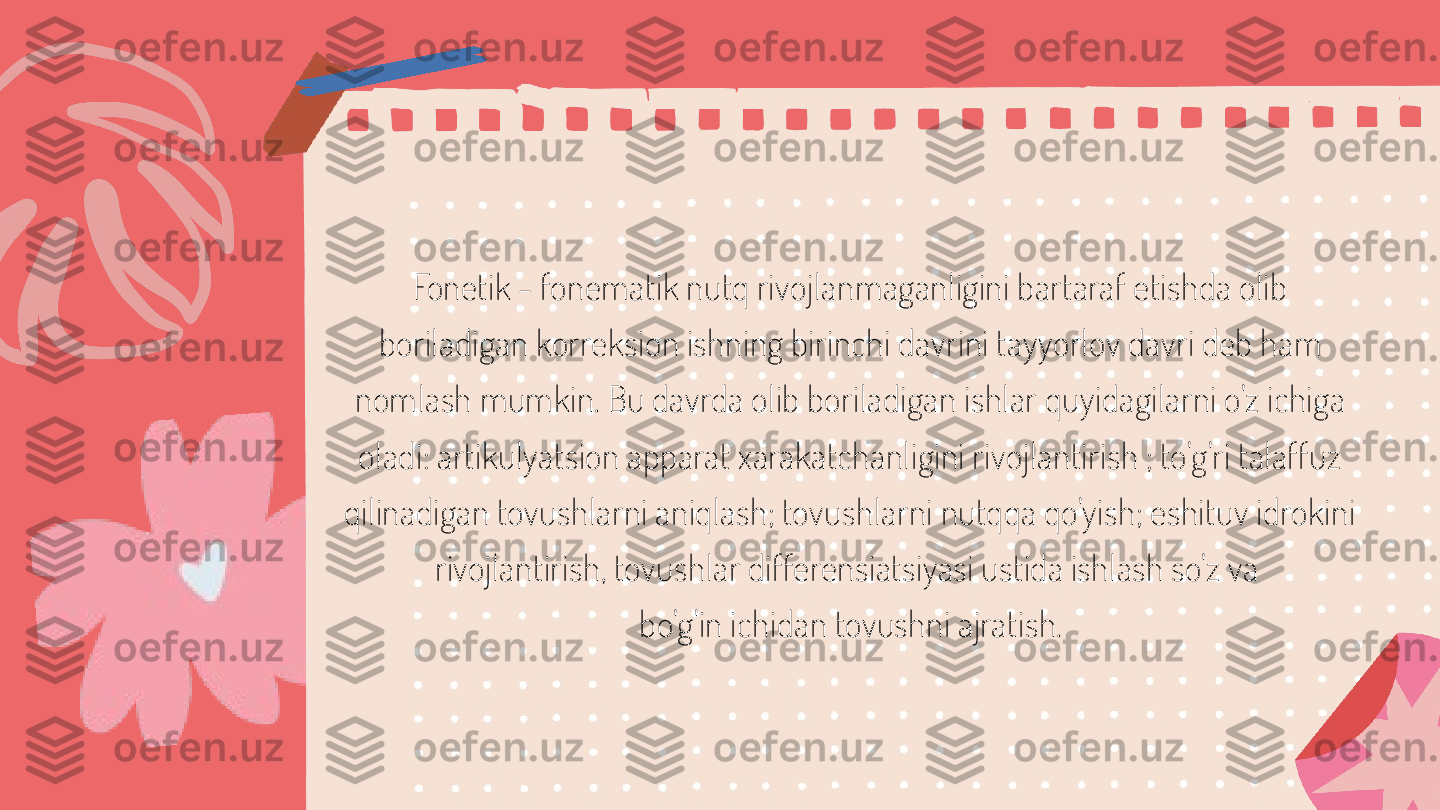 Fonetik - fonematik nutq rivojlanmaganligini bartaraf etishda olib 
boriladigan korreksion ishning birinchi davrini tayyorlov davri deb ham 
nomlash mumkin. Bu davrda olib boriladigan ishlar quyidagilarni o'z ichiga 
oladi: artikulyatsion apparat xarakatchanligini rivojlantirish ; to'g'ri talaffuz 
qilinadigan tovushlarni aniqlash; tovushlarni nutqqa qo'yish; eshituv idrokini 
rivojlantirish, tovushlar differensiatsiyasi ustida ishlash so'z va 
bo'g'in ichidan tovushni ajratish. 