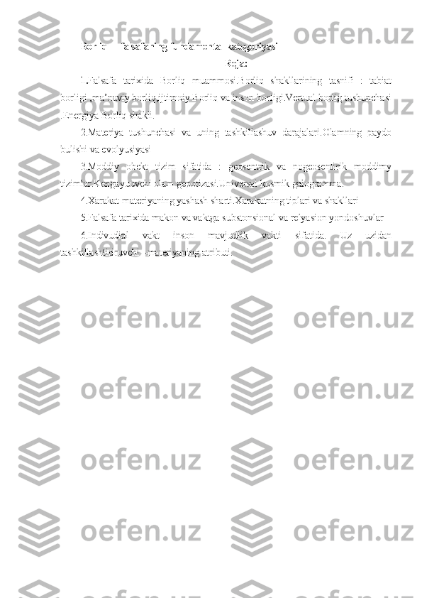 Borliq  – falsafaning fundamental kategoriyasi
Reja:
1. Falsafa   tarixida   Borliq   muammosi.Borliq   shakllarining   tasnifi   :   tabiat
borligi ,ma’naviy borliq,ijtimoiy Borliq va inson borligi.Vertual borlig tushunchasi
.Energiya Borliq shakli.
2.Materiya   tushunchasi   va   uning   tashkillashuv   darajalari.Olamning   paydo
bulishi va evolyusiyasi
3.Moddiy   obekt   tizim   sifatida   :   geosentrik   va   nogeosentirik   moddimy
tizimlar.Kengayuuvchi olam gepotizasi.Universal kosmik galogramma.
4.Xarakat materiyaning yashash sharti.Xarakatning tiplari va shakllari
5.Falsafa tarixida makon va vaktga substonsional va relyasion yondoshuvlar
6.Indivudial   vakt   inson   mavjudlik   vakti   sifatida.   Uz   uzidan
tashkillashtiriruvchi –materiyaning atributi. 