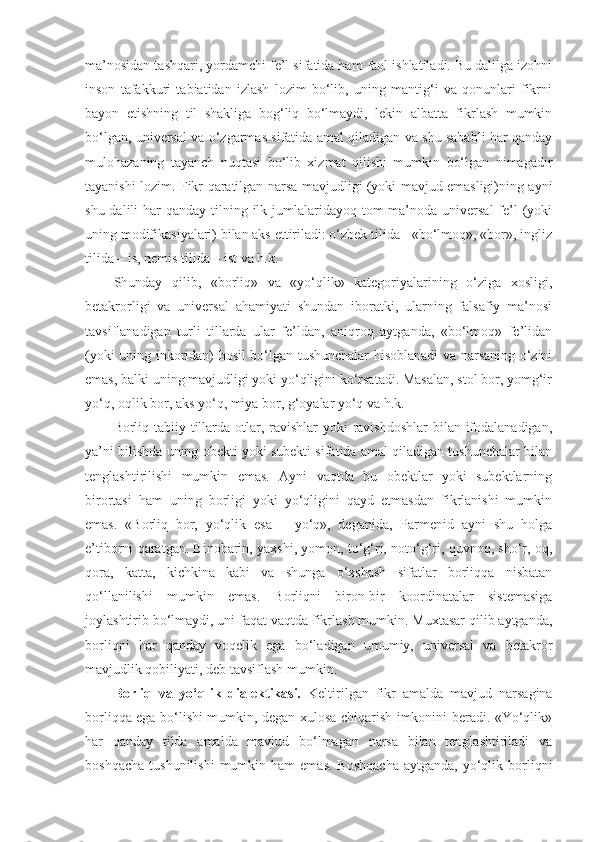 ma’nosidan tashqari, yordamchi fe’l sifatida ham faol ishlatiladi. Bu dalilga izohni
inson   tafakkuri   tabiatidan   izlash   lozim   bo‘lib,   uning   mantig‘i   va   qonunlari   fikrni
bayon   etishning   til   shakliga   bog‘liq   bo‘lmaydi,   lekin   albatta   fikrlash   mumkin
bo‘lgan, universal va o‘zgarmas sifatida amal qiladigan va shu sababli har qanday
mulohazaning   tayanch   nuqtasi   bo‘lib   xizmat   qilishi   mumkin   bo‘lgan   nimagadir
tayanishi lozim. Fikr qaratilgan narsa mavjudligi (yoki mavjud emasligi)ning ayni
shu dalili  har  qanday tilning ilk jumlalaridayoq tom  ma’noda universal  fe’l  (yoki
uning modifikasiyalari) bilan aks ettiriladi: o‘zbek tilida - «bo‘lmoq», «bor», ingliz
tilida – is, nemis tilida – ist va h.k.
Shunday   qilib,   «borliq»   va   «yo‘qlik»   kategoriyalarining   o‘ziga   xosligi,
betakrorligi   va   universal   ahamiyati   shundan   iboratki,   ularning   falsafiy   ma’nosi
tavsiflanadigan   turli   tillarda   ular   fe’ldan,   aniqroq   aytganda,   «bo‘lmoq»   fe’lidan
(yoki uning inkoridan) hosil bo‘lgan tushunchalar hisoblanadi va narsaning o‘zini
emas, balki uning mavjudligi yoki yo‘qligini ko‘rsatadi. Masalan, stol bor, yomg‘ir
yo‘q, oqlik bor, aks yo‘q, miya bor, g‘oyalar yo‘q va h.k. 
Borliq tabiiy tillarda otlar, ravishlar  yoki ravishdoshlar  bilan ifodalanadigan,
ya’ni bilishda uning obekti yoki subekti sifatida amal qiladigan tushunchalar bilan
tenglashtirilishi   mumkin   emas.   Ayni   vaqtda   bu   obektlar   yoki   subektlarning
birortasi   ham   uning   borligi   yoki   yo‘qligini   qayd   etmasdan   fikrlanishi   mumkin
emas.   «Borliq   bor,   yo‘qlik   esa   –   yo‘q»,   deganida,   Parmenid   ayni   shu   holga
e’tiborni qaratgan. Binobarin, yaxshi, yomon, to‘g‘ri, noto‘g‘ri, quvnoq, sho‘r, oq,
qora,   katta,   kichkina   kabi   va   shunga   o‘xshash   sifatlar   borliqqa   nisbatan
qo‘llanilishi   mumkin   emas.   Borliqni   biron-bir   koordinatalar   sistemasiga
joylashtirib bo‘lmaydi, uni faqat vaqtda fikrlash mumkin. Muxtasar qilib aytganda,
borliqni   har   qanday   voqelik   ega   bo‘ladigan   umumiy,   universal   va   betakror
mavjudlik qobiliyati, deb tavsiflash mumkin.
Borliq   va   yo‘qlik   dialektikasi.   Keltirilgan   fikr   amalda   mavjud   narsagina
borliqqa ega bo‘lishi mumkin, degan xulosa chiqarish imkonini beradi. «Yo‘qlik»
har   qanday   tilda   amalda   mavjud   bo‘lmagan   narsa   bilan   tenglashtiriladi   va
boshqacha   tushunilishi  mumkin  ham  emas.   Boshqacha  aytganda,   yo‘qlik  borliqni 