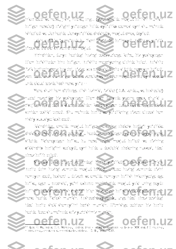 inkor   etadi   va   narsa,   jism,   hodisa,   ong...   (ya’ni   amalda   mavjud   bo‘lishi   mumkin
bo‘lgan   narsalar)   o‘zligini   yo‘qotgan   holda   «yo‘qlik»   atamasi   ayni   shu   ma’noda
ishlatiladi va ular haqida ular «yo‘qlikka chekindi», mavjud emas, deyiladi. 
Lekin sof falsafiy ma’noda bu fikrni to‘g‘ri deb bo‘lmaydi. Borliq va yo‘qlik
o‘rtasida dialektik o‘zaro aloqa mavjud. 
Birinchidan,   dunyo   haqidagi   hozirgi   tasavvurlarga   ko‘ra,   biz   yashayotgan
Olam   bo‘shliqdan   bino   bo‘lgan.   Bo‘shliq   materiyaning   alohida   holati.   Bo‘shliq
fizik borliqning eng boy tipi, o‘ziga xos potensial borliq sifatida namoyon bo‘ladi,
zero unda  mumkin bo‘lgan barcha  zarralar   va holatlar   mavjud, biroq ayni   vaqtda
unda aktual tarzda hech narsa yo‘q 1. 1.
 
Yana shuni ham e’tiborga olish lozimki, fiziklar (D.A.Landau, va boshqalar)
nuqtai   nazaridan   biz   yashayotgan   Olam   ham   dunyoda   yagona   emas,   chunki   u
rivojlanishning   turli   sikllarini   boshdan   kechirayotgan   turli   Olamlarning   cheksiz
sonidan   tashkil   topadi.   Shu   ma’noda   borliq   va   yo‘qlikning   o‘zaro   aloqasi   ham
nisbiy xususiyat kasb etadi. 
Ikkinchidan,   amalda   mavjud   bo‘lgan   narsaning   obektiv   borlig‘i   yo‘qlikka
chekinadi, lekin, shunga  qaramay u haqda gapirilayotgan, ya’ni  u muayyan  narsa
sifatida   fikrlanayotgan   bo‘lsa,   bu   narsa   ongda   mavjud   bo‘ladi   va   o‘zining
«ikkinchi»   borlig‘ini   saqlaydi,   ayni   holda   u   dastlabki   obektning   nusxasi,   ideal
obraz bo‘lib qoladi. 
Shunday   qilib,   o‘tgan   zamondagi   borliq   yo‘qlikdir,   deb   aytish   mumkin.
Borliq   doim   hozirgi   zamonda   mavjud   bo‘ladi,   u   faqat   hozirgi   zamonda   o‘zini
namoyon   etadi,   basharti   u   dolzarb   va   amalda   namoyon   bo‘lish   imkoniyatiga   ega
bo‘lsa,   agar   u   potensial,   ya’ni   axborot   manbalarida   mavjud   yoki   uning   paydo
bo‘lishi obektiv rivojlanish mantig‘i bilan belgilangan bo‘lsa. Amalda yo‘q bo‘lgan
narsa   haqida   fikrlash   mumkin.   Boshqacha   aytganda,   unga   ideal   obraz   tarzidagi
ideal   borliq   shakl-shamoyilini   berish   mumkin.   O‘tmishga   tatbiqan   biz   borliq
haqida faqat shu ma’noda so‘z yuritishimiz mumkin. 
1. 1
  Қ аранг:   Малюкова   О.В.   Материя,   пространство   и   время   с   точки   зрения   физики   ХХ   века   /   Онтология,
гносеология, логика и аналитическая философия. – СПб : , 1997. –  С. 93.  