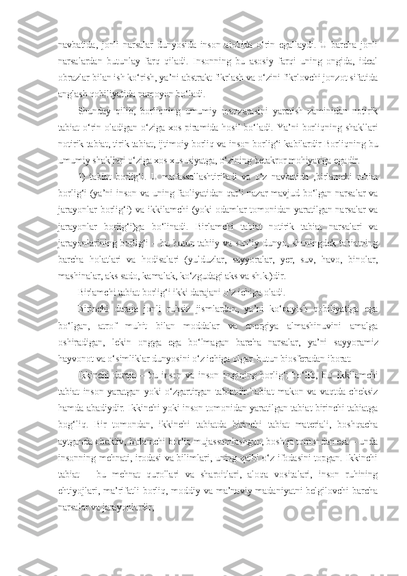 navbatida,   jonli   narsalar   dunyosida   inson   alohida   o‘rin   egallaydi.   U   barcha   jonli
narsalardan   butunlay   farq   qiladi.   Insonning   bu   asosiy   farqi   uning   ongida,   ideal
obrazlar bilan ish ko‘rish, ya’ni abstrakt fikrlash va o‘zini fikrlovchi jonzot sifatida
anglash qobiliyatida namoyon bo‘ladi. 
Shunday   qilib,   borliqning   umumiy   manzarasini   yaratish   zaminidan   notirik
tabiat o‘rin oladigan o‘ziga xos piramida hosil  bo‘ladi.   Ya’ni borliqning shakllari
n otirik tabiat ,  tirik tabiat,  ijtimoiy borliq va  inson  borlig‘i kabilardir  Borliqning bu
umumiy shakllari o‘ziga xos xususiyatga, o‘zining betakror mohiyatiga egadir. 
1)   tabiat   borlig‘i.   U   mufassallashtiriladi   va   o‘z   navbatida   , birlamchi   tabiat
borlig‘i (ya’ni inson va uning faoliyatidan qat’i nazar mavjud bo‘lgan narsalar  va
jarayonlar borlig‘i) va   ikkilamchi   (yoki odamlar tomonidan yaratilgan narsalar va
jarayonlar   borlig‘i)ga   bo‘linadi.   Birlamchi   tabiat   n otirik   tabiat   narsalari   va
jarayonlarining borlig‘i  – bu butun tabiiy va sun’iy dunyo, shuningdek tabiatning
barcha   holatlari   va   hodisalari   (yulduzlar,   sayyoralar,   yer,   suv,   havo,   binolar,
mashinalar, aks sado, kamalak, ko‘zgudagi aks va sh.k.)dir. 
Birlamchi tabiat  borlig‘i ikki darajani o‘z ichiga oladi.
Birinchi   daraja   jonli   ruhsiz   jismlardan,   ya’ni   ko‘payish   qobiliyatiga   ega
bo‘lgan,   atrof   muhit   bilan   moddalar   va   energiya   almashinuvini   amalga
oshiradigan,   lekin   ongga   ega   bo‘lmagan   barcha   narsalar,   ya’ni   sayyoramiz
hayvonot va o‘simliklar dunyosini o‘z ichiga olgan butun biosferadan iborat. 
Ikkinchi   daraja   –   bu   inson   va   inson   ongining   borlig‘i   bo‘lib,   bu:   ikkilamchi
tabiat   inson   yaratgan   yoki   o‘zgartirgan   tabiatdir.Tabiat   makon   va   vaqtda   cheksiz
hamda abadiydir. Ikkinchi yoki inson tomonidan yaratilgan tabiat birinchi tabiatga
bog‘liq.   Bir   tomondan,   ikkinchi   tabiatda   birinchi   tabiat   materiali,   boshqacha
aytganda obektiv, birlamchi borliq mujassamlashgan, boshqa tomondan esa – unda
insonning mehnati, irodasi va bilimlari, uning qalbi o‘z ifodasini topgan. Ikkinchi
tabiat   –   bu   mehnat   qurollari   va   sharoitlari,   aloqa   vositalari,   inson   ruhining
ehtiyojlari, ma’rifatli borliq, moddiy va ma’naviy madaniyatni  belgilovchi  barcha
narsalar va jarayonlardir;  