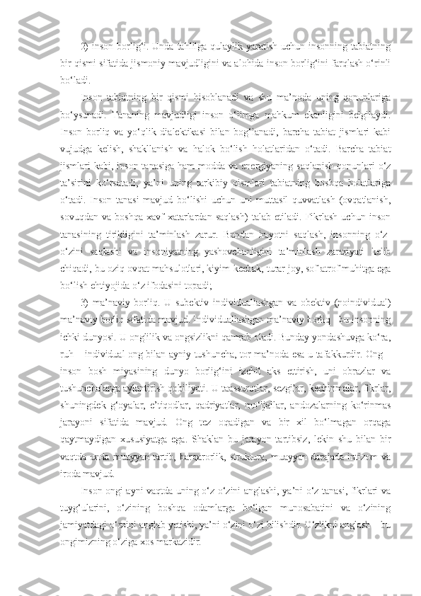 2)  inson borlig‘i. Unda tahlilga qulaylik yaratish uchun insonning tabiatning
bir qismi sifatida jismoniy mavjudligini va alohida inson borlig‘ini farqlash o‘rinli
bo‘ladi. 
Inson   tabiatning   bir   qismi   hisoblanadi   va   shu   ma’noda   uning   qonunlariga
bo‘ysunadi.   Tananing   mavjudligi   inson   o‘limga   mahkum   ekanligini   belgilaydi.
Inson   borliq   va   yo‘qlik   dialektikasi   bilan   bog‘lanadi,   barcha   tabiat   jismlari   kabi
vujudga   kelish,   shakllanish   va   halok   bo‘lish   holatlaridan   o‘tadi.   Barcha   tabiat
jismlari  kabi, inson tanasiga  ham  modda va energiyaning saqlanish  qonunlari  o‘z
ta’sirini   ko‘rsatadi,   ya’ni   uning   tarkibiy   qismlari   tabiatning   boshqa   holatlariga
o‘tadi.   Inson   tanasi   mavjud   bo‘lishi   uchun   uni   muttasil   quvvatlash   (ovqatlanish,
sovuqdan   va   boshqa   xavf-xatarlardan   saqlash)   talab   etiladi.   Fikrlash   uchun   inson
tanasining   tirikligini   ta’minlash   zarur.   Bundan   hayotni   saqlash,   insonning   o‘z-
o‘zini   saqlashi   va   insoniyatning   yashovchanligini   ta’minlash   zaruriyati   kelib
chiqadi, bu oziq-ovqat mahsulotlari, kiyim-kechak, turar joy, sof atrof muhitga ega
bo‘lish ehtiyojida o‘z ifodasini topadi;
3)   ma’naviy   borliq.   U   subektiv   individuallashgan   va   obektiv   (noindividual)
ma’naviy borliq sifatida mavjud. Individuallashgan ma’naviy borliq - bu insonning
ichki dunyosi. U onglilik va ongsizlikni qamrab oladi. Bunday yondashuvga ko‘ra,
ruh – individual ong bilan ayniy tushuncha, tor ma’noda esa u tafakkurdir. Ong –
inson   bosh   miyasining   dunyo   borlig‘ini   izchil   aks   ettirish,   uni   obrazlar   va
tushunchalarga aylantirish qobiliyati. U taassurotlar, sezgilar, kechinmalar, fikrlar,
shuningdek   g‘oyalar,   e’tiqodlar,   qadriyatlar,   mo‘ljallar,   andozalarning   ko‘rinmas
jarayoni   sifatida   mavjud.   Ong   tez   oqadigan   va   bir   xil   bo‘lmagan   orqaga
qaytmaydigan   xususiyatga   ega.   Shaklan   bu   jarayon   tartibsiz,   lekin   shu   bilan   bir
vaqtda  unda  muayyan  tartib,  barqarorlik,  struktura,   muayyan   darajada  intizom   va
iroda mavjud. 
Inson ongi ayni vaqtda uning o‘z-o‘zini anglashi, ya’ni o‘z tanasi, fikrlari va
tuyg‘ularini,   o‘zining   boshqa   odamlarga   bo‘lgan   munosabatini   va   o‘zining
jamiyatdagi o‘rnini anglab yetishi, ya’ni o‘zini o‘zi bilishdir. O‘zlikni anglash – bu
ongimizning o‘ziga xos markazidir.  