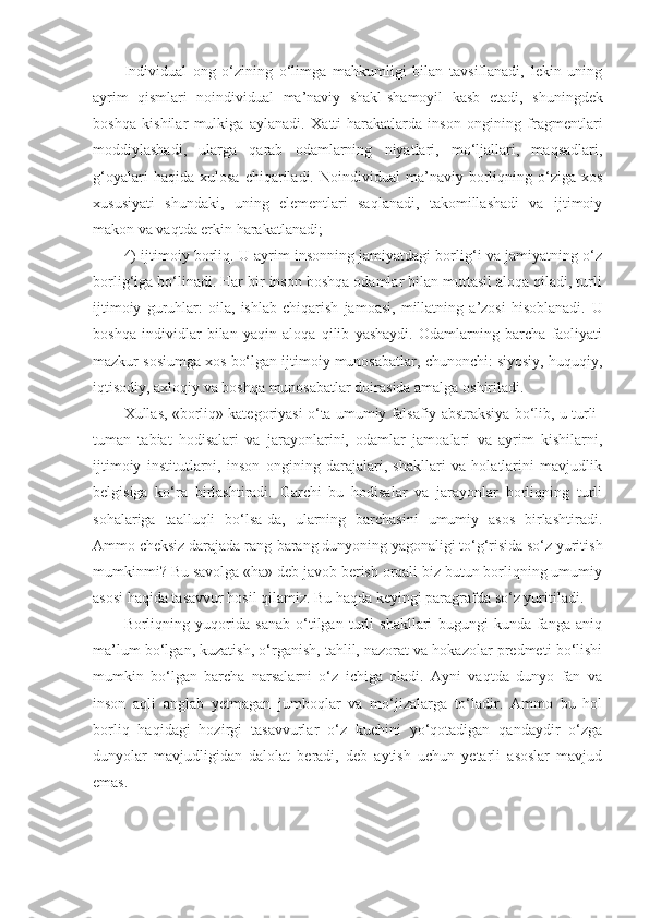 Individual   ong   o‘zining   o‘limga   mahkumligi   bilan   tavsiflanadi,   lekin   uning
ayrim   qismlari   noindividual   ma’naviy   shakl-shamoyil   kasb   etadi,   sh uningdek
boshqa   kishilar   mulkiga   aylanadi.   Xatti-harakatlarda   inson   ongining   fragmentlari
moddiylashadi,   ularga   qarab   odamlarning   niyatlari,   mo‘ljallari,   maqsadlari,
g‘oyalari   haqida  xulosa   chiqariladi.   Noindividual   ma’naviy  borliqning  o‘ziga   xos
xususiyati   shundaki,   uning   elementlari   saqlanadi,   takomillashadi   va   ijtimoiy
makon va vaqtda erkin harakatlanadi;
4) ijtimoiy borliq. U ayrim insonning jamiyatdagi borlig‘i va jamiyatning o‘z
borlig‘iga bo‘linadi. Har bir inson boshqa odamlar bilan muttasil aloqa qiladi, turli
ijtimoiy   guruhlar:   oila,   ishlab   chiqarish   jamoasi,   millatning   a’zosi   hisoblanadi.   U
boshqa   individlar   bilan   yaqin   aloqa   qilib   yashaydi.   Odamlarning   barcha   faoliyati
mazkur sosiumga xos bo‘lgan ijtimoiy munosabatlar, chunonchi: siyosiy, huquqiy,
iqtisodiy, axloqiy va boshqa munosabatlar doirasida amalga oshiriladi. 
Xullas, «borliq» kategoriyasi o‘ta umumiy falsafiy abstraksiya bo‘lib, u turli-
tuman   tabiat   hodisalari   va   jarayonlarini,   odamlar   jamoalari   va   ayrim   kishilarni,
ijtimoiy   institutlarni,   inson   ongining   darajalari,   shakllari   va   holatlarini   mavjudlik
belgisiga   ko‘ra   birlashtiradi.   Garchi   bu   hodisalar   va   jarayonlar   borliqning   turli
sohalariga   taalluqli   bo‘lsa-da,   ularning   barchasini   umumiy   asos   birlashtiradi.
Ammo cheksiz darajada rang-barang dunyoning yagonaligi to‘g‘risida so‘z yuritish
mumkinmi? Bu savolga «ha» deb javob berish orqali biz butun borliqning umumiy
asosi haqida tasavvur hosil qilamiz. Bu haqda keyingi paragrafda so‘z yuritiladi. 
B orliqning   yuqorida   sanab   o‘tilgan   turli   shakllari   bugungi   kunda   fanga   aniq
ma’lum bo‘lgan, kuzatish, o‘rganish, tahlil, nazorat va hokazolar predmeti bo‘lishi
mumkin   bo‘lgan   barcha   narsalarni   o‘z   ichiga   oladi.   Ayni   vaqtda   dunyo   fan   va
inson   aqli   anglab   yetmagan   jumboqlar   va   mo‘jizalarga   to‘ladir.   Ammo   bu   hol
borliq   haqidagi   hozirgi   tasavvurlar   o‘z   kuchini   yo‘qotadigan   qandaydir   o‘zga
dunyolar   mavjudligidan   dalolat   beradi,   deb   aytish   uchun   yetarli   asoslar   mavjud
emas.  