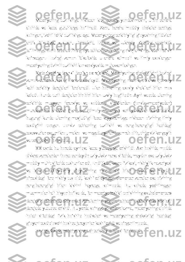 Materiyaning   tuzilishiga   nisbatan   kim   qanday   yondashmasin,   u   bir   qancha
alohida   va   katta   guruhlarga   bo‘lin adi .   Zero,   barcha   moddiy   obektlar   tartibga
solingan, izchil ichki tuzilishga ega. Materiyaning tarkibiyligi g‘oyasining ildizlari
antik   falsafaga,   xususan,   Demokrit,   Epikur   va   Lukresiy   Karning   atomistik
ta’limotiga borib taqaladi. Bu g‘oya tabiatshunoslikning rivojlanishiga kuchli ta’sir
ko‘rsatgan.   Hozirgi   zamon   falsafasida   u   ancha   salmoqli   va   ilmiy   asoslangan
materiyaning tizimli tuzilishi konsepsiyasida mujassamlashgan.
Materiyaning  tashkil   topish  darajalari . Materiyaning  cheksizligini  hozirgi
zamon   tabiatshunosligi   ham   tasdiqlaydi.   M ateriyaning   notirik,   tirik   va   ijtimoiy
kabi   tarkibiy   darajalari   farqlanadi.   Ular   borliqning   asosiy   shakllari   bilan   mos
keladi .   Bunda   turli   darajalar   bir-biri   bilan   uzviy   bog‘liqdir.   Ayni   vaqtda   ularning
tarkibida   muayyan   ierarxiya   va   soddaroq   shakllardan   (jonsiz   materiyadan)
murakkabroq   shakllar   (jonli   va   ijtimoiy   materiya)   sari   yuksalish   kuzatiladiki,
bugungi   kunda   ularning   mavjudligi   faqat   sayyoramizga   nisbatan   o‘zining   ilmiy
tasdig‘ini   topgan.   Jonsiz   tabiatning   tuzilishi   va   rang-barangligi   haqidagi
tasavvurlar esa, mikro-, makro- va megadunyolarni qamrab olib, tinimsiz kengayib
va teranlashib bormoqda. 
XX   asrda   bu   borada   ayniqsa   katta   yutuqlarga   erishildi.   Asr   boshida   modda
diskret zarralardan iborat qandaydir uzlyuksiz narsa sifatida, maydon esa uzlyuksiz
moddiy muhit sifatida tushunilar edi. Endilikda, kvant fizikasi, nisbiylik nazariyasi
va   boshqa   tabiiy-ilmiy   g‘oyalarning   rivojlanishi   bilan   modda   va   maydon
o‘rtasidagi   farq   nisbiy   tus   oldi,   kashf   etilayotgan   elementar   zarralar   esa   o‘zining
rang-barangligi   bilan   kishini   hayratga   solmoqda.   Bu   sohada   yechilmagan
muammolar hali bisyor bo‘lsa-da, fan materiya tashkil topishining «subelementar»
darajasini   o‘rganib,   elementar   zarralarning   yagona   tabiatini   tushunishda   sezilarli
darajada   yutuqqa erishdi . Bu yerda so‘nggi yillarda plazma, materiyaning alohida
holati   sifatidagi   fizik   bo‘shliq   hodisalari   va   materiyaning   cheksizligi   haqidagi
g‘oyani tasdiqlovchi boshqa jarayonlar kashf etildi va o‘rganilmoqda. 
Hozirgi davrda  materiyaning uch tarkibiy darajasi farqlanadi: 