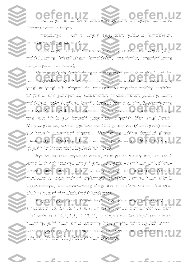 - mikrodunyo – «...dan tashkil topadi» tamoyili amal qilmaydigan atomlar va
elementar zarralar dunyosi. 
-   megadunyo   –   koinot   dunyosi   (sayyoralar,   yulduzlar   komplekslari,
galaktikalar, megagalaktikalar);
-   makrodunyo   –   barqaror   shakllar   va   insonga   mos   kattaliklar   dunyosi   (unga
molekulalarning   krisstallashgan   komplekslari,   organizmlar,   organizmlarning
hamjamiyatlari ham kiradi);
Materiya   tarkibiy   darajalarining   aniq   chegarasini   aniqlash   mushkul.   Uni   fan
doimo qayd etavermaydi. Bizning bilimlarimiz tobora chuqurlashib, darajalarning
yangi   va   yangi   sifat   chegaralarini   aniqlaydi.   Materiyaning   tarkibiy   darajalari
to‘g‘risida   so‘z   yuritilganida,   subelementar,   mikroelementar,   yadroviy,   atom,
molekulyar,   makroskopik   va   kosmik   darajalar   ham   tilga   olinadi.   Materiyaning
mikroskopik   darajasida   fizika   taxminan   10-15   sm   uzunlikda   taxminan   10-22   ga
teng   vaqt   ichida   yuz   beruvchi   jarayonlarni   o‘rganish   bilan   shug‘ullanadi.
Megadunyoda esa, kosmologiya taxminan 1010 ga teng vaqt (Koinot yoshi) ichida
yuz   beruvchi   jarayonlarni   o‘rganadi.   Materiyaning   tarkibiy   darajalari   g‘oyasi
metodologiya   mutaxassislari   tomonidan   sababiyat   va   dunyoni   bilish   mumkinligi
g‘oyasi bilan bir qatorda juda yuksak baholanadi. 
Ayni vaqtda shuni qayd etish zarurki, materiyaning tarkibiy darajalari tasnifi
zamirida   chiziqli   ierarxiya   tamoyili   yotadi.   Bu   yerda   «qism   butundan   kichkina»
tamoyili   amal   qiladi.   Lekin   bu   dunyolarning   biri   soddaroq,   ikkinchisi
murakkabroq,   degan   ma’noni   anglatmaydi.   Dunyolar   qism   va   butun   sifatida
taqqoslanmaydi,   ular   universumning   o‘ziga   xos   teran   o‘zgarishlarini   ifodalaydi.
Shu bois bu tasnifni mutlaqlashtirish kerak emas. 
Yuqorida   aytilganlarga   ishonch   hosil   qilish   uchun   misol   keltiramiz.   Butun
sonlar qatori 1, 2, 3, 4 , 5, 6 , 7, 8, 9, ... n ni olamiz, bu to‘plamdan kichik to‘plam
– juft sonlar qatori 2, 4, 6, 8, 10, 12, 14, ...n ni ajratamiz. Dastlab juft sonlar qatori
butunning,   ya’ni   butun   sonlar   qatorining   bir   qismigina   bo‘lib   tuyuladi.   Ammo
ularni   taqqoslasak,   juft   sonlar   qatori   butun   sonlar   qatori   kabi   cheksiz   ekanligini
ko‘ramiz. Binobarin, bu yerda qism butun bilan teng.  