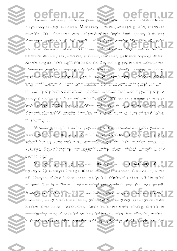 Bundan   tashqari,   mikrodunyoda   o‘tkaziluvchi   barcha   eksperimentlar
g‘ayrioddiy natijaga olib keladi. Mikrodunyo azaldan jumboqlarga to‘la, deb aytish
mumkin.   Ikki   elementar   zarra   to‘qnashuvidan   keyin   hech   qanday   kichikroq
elementar   zarralar   hosil   bo‘lmaydi.   To‘qnashgan   zarralar   bilan   bir   xil,   ya’ni
elementar   zarralar,   masalan,   ikki   proton   to‘qnashuvidan   keyin   boshqa   ko‘plab
elementar   zarralar,  shu   jumladan,   protonlar,  mezonlar,   giperonlar   vujudga  keladi.
Zarralarning «ko‘plab tug‘ilishi» hodisasini Geyzenberg quyidagicha tushuntirgan.
Elementar   zarralar   to‘qnashganida   ko‘p   miqdordagi   kinetik   energiya   moddaga,
paydo   bo‘luvchi   zarralarga   aylanadi   va   biz   zarralarning   ko‘plab   tug‘ilishi
jarayonini kuzatamiz. Yarim asr muqaddam elementar zarralarning atigi uch turi   -
moddaning eng kichik elementlari – elektron va proton hamda energiyaning eng oz
porsiyasi hisoblangan foton ma’lum bo‘lsa, hozir 200 dan ortiq elementar zarralar
kashf   etilgan.   Oddiy   obektlar   tarkibini   aniqlash   uchun,   «qandaydir   kichikroq
elementlardan tashkil  topadi»  formulasi   mos  kelsa,  bu  mikrodunyoni  tavsiflashga
mos kelmaydi. 
Mikrodunyoning boshqa bir g‘ayrioddiy effekti mikrozarraning ikki yoqlama
tabiati, ya’ni u ham korpuskula, ham to‘lqindan iborat ekanligi bilan bog‘liq. Shu
sababli   bunday   zarra   makon   va   zamonda   aniq   o‘rin   olishi   mumkin   emas.   Bu
xususiyat   Geyzenbergning   nomuayyanliklarning   o‘zaro   nisbati   tamoyilida   o‘z
aksini topgan. 
Materiyaning   tarkibiy   darajalari   ierarxiyasida   inson   markaziy   o‘rinni
egallaydi.   Qadimdayoq   Protagor   «Inson   hamma   narsalarning   o‘lchovidir»,   degan
edi.   Dunyoni   o‘zlashtirishda   inson   qadriyatlari   shkalasini   andoza   sifatida   qabul
qiluvchi   falsafiy   ta’limot   –   «Antropologizm»   zamirida   ana   shu   tezis   yotadi.
Materiya tuzilishining inson tomonidan kuzatiluvchi darajalari odamlar yashovchi
muhitning   tabiiy   shart-sharoitlarini,   ya’ni   bizning   dunyoviy   qonuniyatlarimizni
hisobga   olgan   holda   o‘zlashtiriladi.   Lekin   bu   bizdan   ancha   olisdagi   darajalarda
materiyaning   mavjud   shakllari   va   holatlaridan   butunlay   farq   qiluvchi,   mutlaqo
boshqacha   xossalar   bilan   tavsiflanuvchi   «g‘ayritabiiy»   shakl   hamda   holatlari 