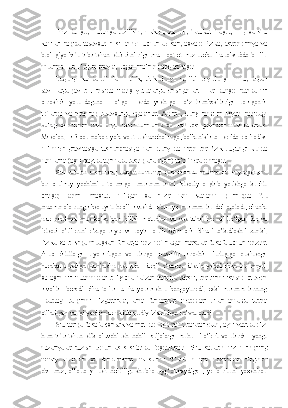   Biz   dunyo,   materiya   tuzilishi,   makon,   zamon,   harakat,   hayot,   ong   va   shu
kabilar   haqida   tasavvur   hosil   qilish   uchun   asosan,   avvalo   fizika,   astronomiya   va
biologiya kabi tabiatshunoslik fanlariga murojaat etamiz. Lekin bu falsafada borliq
muammolari o‘rganilmaydi, degan ma’noni anglatmaydi.
Bugungi   kunda   olimlar   notirik,   tirik   dunyo   va   ijtimoiy   dunyo   nima,   degan
savollarga   javob   topishda   jiddiy   yutuqlarga   erishganlar.   Ular   dunyo   haqida   bir
qarashda   yaqindagina   –   o‘tgan   asrda   yashagan   o‘z   hamkasblariga   qaraganda
to‘laroq   va   teranroq   tasavvurga   egadirlar.   Ammo,   dunyoning   mohiyati   haqidagi
ko‘pgina   muhim   savollarga   hozir   ham   aniq   va   uzil-kesil   javoblar   mavjud   emas.
Masalan, nafaqat makon yoki vaqt tushunchalariga, balki nisbatan soddaroq hodisa
bo‘lmish   gravitasiya   tushunchasiga   ham   dunyoda   biron-bir   fizik   bugungi   kunda
ham aniq (ayni paytda tajribada tasdiqlanadigan) ta’rif bera olmaydi. 
Shu   sababli   insonning   dunyo   haqidagi   qarashlarida   muhim   rol   o‘ynaydigan,
biroq   ilmiy   yechimini   topmagan   muammolarni   falsafiy   anglab   yetishga   kuchli
ehtiyoj   doimo   mavjud   bo‘lgan   va   hozir   ham   saqlanib   qolmoqda.   Bu
muammolarning aksariyati haqli ravishda «boqiy» muammolar deb ataladi, chunki
ular  predmeti mos kelsa ham  bilish metodlari  va vositalari  har xil  bo‘lgan fan va
falsafa e’tiborini o‘ziga qayta va qayta tortib kelmoqda. Shuni ta’kidlash lozimki,
fizika  va boshqa muayyan  fanlarga joiz bo‘lmagan narsalar  falsafa uchun joizdir.
Aniq   dalillarga   tayanadigan   va   ularga   muvofiq   qarashlar   birligiga   erishishga
harakat   qiladigan   tabiatshunoslikdan   farqli   o‘laroq,   falsafa   yakdillikka   intilmaydi
va   ayni   bir   muammolar   bo‘yicha   ba’zan   qarama-qarshi,   bir-birini   istisno   etuvchi
javoblar   beradi.   Shu   tariqa   u   dunyoqarashni   kengaytiradi,   eski   muammolarning
odatdagi   talqinini   o‘zgartiradi,   aniq   fanlarning   metodlari   bilan   amalga   tatbiq
etiladigan yangi yechimlar ustida ijodiy izlanishga da’vat etadi. 
Shu tariqa falsafa evristik va metodologik rolni bajarar ekan, ayni vaqtda o‘zi
ham tabiatshunoslik oluvchi ishonchli natijalarga muhtoj bo‘ladi va ulardan yangi
nazariyalar   tuzish   uchun   asos   sifatida   foydalanadi.   Shu   sababli   biz   borliqning
asosiy   shakllari   va   fundamental   asoslarini   falsafa   nuqtai   nazaridan   o‘rganar
ekanmiz,   albatta   yo   ishonchliligi   shubha   uyg‘otmaydigan,   yo   borliqni   yaxshiroq 