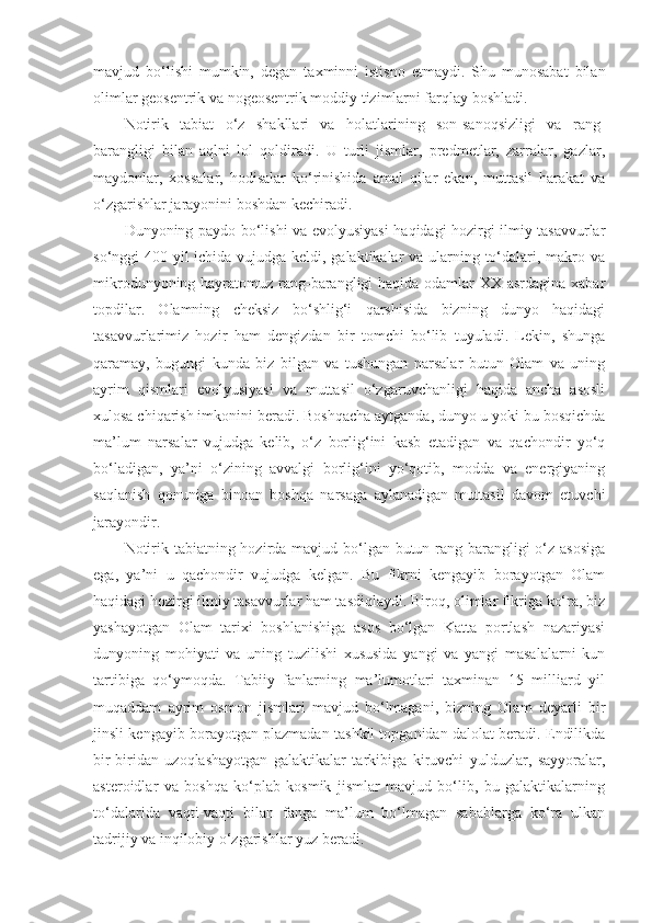 mavjud   bo‘lishi   mumkin,   degan   taxminni   istisno   etmaydi.   Shu   munosabat   bilan
olimlar geosentrik va nogeosentrik moddiy tizimlarni farqlay boshladi. 
Notirik   tabiat   o‘z   shakllari   va   holatlarining   son-sanoqsizligi   va   rang-
barangligi   bilan   aqlni   lol   qoldiradi.   U   turli   jismlar,   predmetlar,   zarralar,   gazlar,
maydonlar,   xossalar,   hodisalar   ko‘rinishida   amal   qilar   ekan,   muttasil   harakat   va
o‘zgarishlar jarayonini boshdan kechiradi. 
Dunyoning paydo bo‘lishi va evolyusiyasi haqidagi hozirgi ilmiy tasavvurlar
so‘nggi 400 yil ichida vujudga keldi, galaktikalar va ularning to‘dalari, makro va
mikrodunyoning hayratomuz rang-barangligi  haqida odamlar  XX asrdagina xabar
topdilar.   Olamning   cheksiz   bo‘shlig‘i   qarshisida   bizning   dunyo   haqidagi
tasavvurlarimiz   hozir   ham   dengizdan   bir   tomchi   bo‘lib   tuyuladi.   Lekin,   shunga
qaramay,   bugungi   kunda   biz   bilgan   va   tushungan   narsalar   butun   Olam   va   uning
ayrim   qismlari   evolyusiyasi   va   muttasil   o‘zgaruvchanligi   haqida   ancha   asosli
xulosa chiqarish imkonini beradi. Boshqacha aytganda, dunyo u yoki bu bosqichda
ma’lum   narsalar   vujudga   kelib,   o‘z   borlig‘ini   kasb   etadigan   va   qachondir   yo‘q
bo‘ladigan,   ya’ni   o‘zining   avvalgi   borlig‘ini   yo‘qotib,   modda   va   energiyaning
saqlanish   qonuniga   binoan   boshqa   narsaga   aylanadigan   muttasil   davom   etuvchi
jarayondir. 
Notirik tabiatning hozirda mavjud bo‘lgan butun rang-barangligi o‘z asosiga
ega,   ya’ni   u   qachondir   vujudga   kelgan.   Bu   fikrni   kengayib   borayotgan   Olam
haqidagi hozirgi ilmiy tasavvurlar ham tasdiqlaydi. Biroq, olimlar fikriga ko‘ra, biz
yashayotgan   Olam   tarixi   boshlanishiga   asos   bo‘lgan   Katta   portlash   nazariyasi
dunyoning   mohiyati   va   uning   tuzilishi   xususida   yangi   va   yangi   masalalarni   kun
tartibiga   qo‘ymoqda.   Tabiiy   fanlarning   ma’lumotlari   taxminan   15   milliard   yil
muqaddam   ayrim   osmon   jismlari   mavjud   bo‘lmagani,   bizning   Olam   deyarli   bir
jinsli kengayib borayotgan plazmadan tashkil topganidan dalolat beradi. Endilikda
bir-biridan   uzoqlashayotgan   galaktikalar   tarkibiga   kiruvchi   yulduzlar,   sayyoralar,
asteroidlar   va   boshqa   ko‘plab   kosmik   jismlar   mavjud   bo‘lib,   bu   galaktikalarning
to‘dalarida   vaqti-vaqti   bilan   fanga   ma’lum   bo‘lmagan   sabablarga   ko‘ra   ulkan
tadrijiy va inqilobiy o‘zgarishlar yuz beradi.  