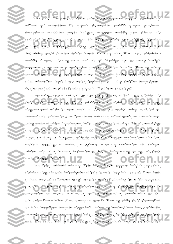 Ye r  tarixi.   Ilmiy  tasavvurlarga  ko‘ra   biz  yashayotgan   sayyora  taxminan  4,5
milliard   yil   muqaddam   ilk   quyosh   sistemasida   sochilib   yotgan   gazsimon-
changsimon   moddadan   paydo   bo‘lgan,   muayyan   moddiy   jism   sifatida   o‘z
borlig‘ini   kasb   etgan,   oradan   yana   bir   milliard   yilcha   vaqt   o‘tgach,   Yerning
geologik   tarixi   boshlangan.   Hozirgi   zamon   fani   aniqlagan   eng   qadimgi   tog‘
jinslarining   yoshi   shundan   dalolat   beradi.   Shunday   qilib,   Yer   jonsiz   tabiatining
moddiy   dunyosi   o‘zining   aniq   geologik   yil   hisobiga   ega   va   uning   borlig‘i
sayyoramizning   umumiy   evolyusion   jarayonlari   bilan   bog‘liq.   Yerning   tabiiy
kosmik   jism   sifatidagi   evolyusiyasini   esa   nafaqat   tog‘   jinslari   yoki   qit’alar   tarixi,
balki   minerallar,   foydali   qazilmalar,   keyinroq   esa   –   oliy   shakllar   darajasigacha
rivojlangan jonli  mavjudodlarn ing paydo bo‘lishi ham tasdiqlaydi. 
Insonning   paydo   bo‘lishi   va   evolyusiyasi.   Inson   faol   asos   sifatida   o‘z
shakllanish   jarayonining   ilk   bosqichlaridanoq   o‘zini   qurshagan   muhitga
o‘zgartiruvchi   ta’sir   ko‘rsata   boshladi.   Arxeologik   qazishlarning   natijalari   va
antropologik tadqiqotlar «omilkor odam» mehnat qurollari yasab, nafaqat tabiat va
uning predmetlaridan foydalangan, balki uni o‘z manfaatlari  yo‘lida  o‘zgartirishga
harakat qilgan ligi  2-4 million yil muqaddam yuz berganini ko‘rsatadi. Inson o‘zini
qurshagan   dunyoga   bungacha   tabiatda   mavjud   bo‘lmagan   predmetlarni   olib   kira
boshladi.   Avvaliga   bu   mehnat,   ro‘zg‘or   va   turar   joy   predmetlari   edi.   So‘ngra
ariqlar,   to‘g‘onlar,   binolar,   inshootlar   va   inson   faoliyatining   shunga   o‘xshash
natijalari paydo bo‘ldi.
Endilikda,   uchinchi   ming   yillikda   inson   butun   sayyora   bo‘ylab   joylashib,
o‘zining o‘zgartiruvchi imkoniyatlarini ko‘p karra ko‘paytirib, tabiatda ilgari hech
qachon   mavjud   bo‘lmagan   yangi   narsalar   va   hodisalarning   katta   bir   dunyosini
yaratdi.   U   izchil   ish   ko‘rib,   shaharlar   va   aholi   yashaydigan   joylar,   sanoat
korxonalari   va   texnik   qurilmalar,   yo‘llar,   mashinalar,   aerodromlar   va   shu
kabilardan iborat infratuzilma tarmog‘ini yaratib, Yerning tabiiy shakl-shamoyilini
tanib   bo‘lmaydigan   darajada   o‘zgartirdi.   Bularning   barchasi   ham   jonsiz   tabiatdir,
ammo inson tomonidan yaratilgani bois, u tabiiy emas, balki sun’iy xususiyat kasb
etadi. Shu bois u tadrijiy rivojlanadigan, insonning xohish-istagi va aralashuvi dan 