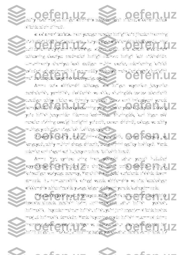 qat’iy   nazar   mavjud   bo‘lgan   «birinchi»   tabiatdan   farqli   o‘laroq,   «ikkinchi   tabiat»
sifatida talqin qilinadi. 
«Ikki lam chi tabiat».  Inson yaratgan narsalar borlig‘i ko‘p jihatdan insonning
o‘z borlig‘i bilan bog‘lanadi, zero u bunyod etgan «ikki lam chi tabiat» avvalo uning
turli-tuman   ehtiyojlarini   qondirishga   xizmat   qiladi.   Shu   sababli   «ikki lam chi
tabiat»ning   aksariyat   predmetlari   borlig‘i   odamzot   borlig‘i   kabi   o‘tkinchidir.
Umuminsoniy   ahamiyat   kasb   etadigan   muhim   asarlar,   odamlarning   ko‘plab
avlodlari uchun qimmatli bo‘lgan moddiy madaniyat mahsullarigina o‘z borlig‘ini
ma’lum darajada uzaytirish imkoniyatiga egadir. 
Ammo   tarix   «bir lamchi   tabiat»ga   xos   bo‘lgan   vayronkor   jarayonlar
parchalanish,   yemirilish,   oksidlanish   va   sh.k.,   shuningdek   tez-tez   takrorlanib
turadigan   tabiiy   ofatlar   va   ijtimoiy   tangliklar   bu   oz   sonli   imkoniyatni   yanada
kamaytiradi.  Shunga  qaramay  insonning  yangi  narsalar  yaratish  jarayoni  ularning
yo‘q   bo‘lish   jarayonidan   ildamroq   kechmoqda.   Shuningdek,   kuni   bitgan   eski
narsalar   o‘zining   avvalgi   borlig‘ini   yo‘qotib,   asosan   chiqindi,   axlatga   va   tabiiy
muhitga yot bo‘lgan o‘zga lash-lushlarga aylanadi. 
Pirovardida   sun’iy   muhit   tinimsiz   yangilanib,   hajman   ko‘payadi   va
kengayadi, tabiiy muhitni chetga chiqarib, uning o‘rnini   egallay   boshlaydi. Yerda
odamlar soni o‘sgani sari bu jarayon tobora faollashib boradi. 
Ammo   Yer,   ayniqsa   uning   inson   yashashi   uchun   yaroqli   hududlari
sayyoraning   olti   milliarddan   ortiq   aholisi   uchun   torlik   qilmoqda.   Holbuki,
ko‘rsatilgan vaziyatga qaramay, Yer aholisi soni jadal sur’atlarda o‘sishda davom
etmoqda.   Bu   nomutanosiblik   so‘nggi   vaqtda   «bir lam chi»   va   o‘ta   kattalashgan
«ikk lam chi» tabiat o‘rtasida yuzaga kelgan ziddiyatni yanada kuchaytirmoqda. 
Tirik tabiat yoki   h ayotning paydo bo‘lishi . Tirik tabiat borlig‘i hayot bilan
bevosita   aloqada   qaralishi   lozim.   Jonli   mavjudot   uchun   bo‘lish   –   yashash ,
bo‘lmaslik – hayotdan mahrum bo‘lish, o‘lish, ya’ni jonli organizm sifatida boshqa
mavjud   bo‘lmaslik   demakdir.   Yerda   hayotning   paydo   bo‘lishi   muammosi   doimo
insonning   diqqat   markazida   bo‘lgan   va   odamzot   uchun   ulkan   jumboqlardan   biri
bo‘lib   qolgan.  U   mazkur   jumboqning  tagiga   yetish   uchun   barcha  zamonlarda   o‘z 