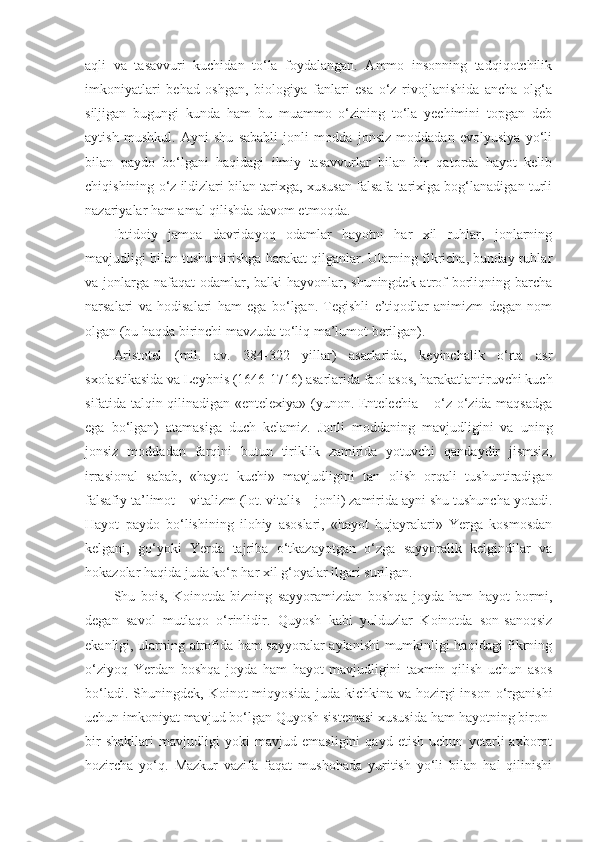 aqli   va   tasavvuri   kuchidan   to‘la   foydalangan.   Ammo   insonning   tadqiqotchilik
imkoniyatlari   behad   oshgan,   biologiya   fanlari   esa   o‘z   rivojlanishida   ancha   olg‘a
siljigan   bugungi   kunda   ham   bu   muammo   o‘zining   to‘la   yechimini   topgan   deb
aytish   mushkul.   Ayni   shu   sababli   jonli   modda   jonsiz   moddadan   evolyusiya   yo‘li
bilan   paydo   bo‘lgani   haqidagi   ilmiy   tasavvurlar   bilan   bir   qatorda   hayot   kelib
chiqishining o‘z ildizlari bilan tarixga, xususan falsafa tarixiga bog‘lanadigan turli
nazariyalar ham amal qilishda davom et moqda . 
Ibtidoiy   jamoa   davridayoq   odamlar   hayotni   har   xil   ruhlar,   jonlarning
mavjudligi bilan tushuntirishga harakat qilganlar. Ularning fikricha, bunday ruhlar
va jonlarga nafaqat  odamlar, balki  hayvonlar, shuningdek atrof borliqning barcha
narsalari   va   hodisalari   ham   ega   bo‘lgan.   Tegishli   e’tiqodlar   animizm   degan   nom
olgan (bu haqda birinchi mavzuda to‘liq ma’lumot berilgan) .  
Aristotel   (mil.   av.   384-322   yillar)   asarlarida,   keyinchalik   o‘rta   asr
sxolastikasida va Leybnis (1646-1716) asarlarida faol asos, harakatlantiruvchi kuch
sifatida talqin qilinadigan «entelexiya» (yunon. Entelechia – o‘z-o‘zida maqsadga
ega   bo‘lgan)   atamasiga   duch   kelamiz.   Jonli   moddaning   mavjudligini   va   uning
jonsiz   moddadan   farqini   butun   tiriklik   zamirida   yotuvchi   qandaydir   jismsiz,
irrasional   sabab,   «hayot   kuchi»   mavjudligini   tan   olish   orqali   tushuntiradigan
falsafiy ta’limot – vitalizm (lot. vitalis – jonli) zamirida ayni shu tushuncha yotadi.
Hayot   paydo   bo‘lishining   ilohiy   asoslari,   «hayot   hujayralari»   Yerga   kosmosdan
kelgani,   go‘yoki   Yerda   tajriba   o‘tkazayotgan   o‘zga   sayyoralik   kelgindilar   va
hokazolar haqida juda ko‘p har xil g‘oyalar ilgari surilgan. 
Shu   bois,   Koinotda   bizning   sayyoramizdan   boshqa   joyda   ham   hayot   bormi,
degan   savol   mutlaqo   o‘rinlidir.   Quyosh   kabi   yulduzlar   Koinotda   son-sanoqsiz
ekanligi, ularning atrofida ham sayyoralar aylanishi  mumkinligi haqidagi fikrning
o‘ziyoq   Yerdan   boshqa   joyda   ham   hayot   mavjudligini   taxmin   qilish   uchun   asos
bo‘ladi.  Shuni n gdek, Koinot   miqyosida  juda kichkina  va  hozirgi   inson  o‘rganishi
uchun imkoniyat mavjud bo‘lgan Quyosh sistemasi xususida ham hayotning biron-
bir   shakllari   mavjudligi   yoki   mavjud   emasligini   qayd   etish   uchun   yetarli   axborot
hozircha   yo‘q.   Mazkur   vazifa   faqat   mushohada   yuritish   yo‘li   bilan   hal   qilinishi 