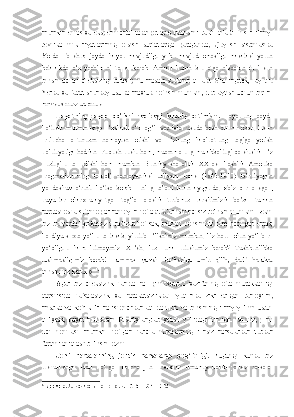 mumkin   emas   va   eksperimental   tadqiqotlar   o‘tkazishni   talab   qiladi.   Inson   ilmiy-
texnika   imkoniyatlarining   o‘sish   sur’atlariga   qaraganda,   Quyosh   sistemasida
Yerdan   boshqa   joyda   hayot   mavjudligi   yoki   mavjud   emasligi   masalasi   yaqin
kelajakda   o‘z   yechimini   topsa   kerak.   Ammo   butun   koinotga   nisbatan   (u   inson
bilishi   uchun  cheksizligi   tufayli)   bu  masala   saqlanib  qoladi.  Shuningdek,  hayot  u
Yerda va faqat shunday usulda mavjud bo‘lishi  mumkin, deb aytish uchun biron-
bir asos mavjud emas. 
Hayotning   paydo   bo‘lishi   haqidagi   falsafiy   optimizm.   Hayotning   paydo
bo‘lishi muammosiga o‘xshash o‘ta og‘ir vazifalar ustida bosh qotirar ekan, inson
ortiqcha   optimizm   namoyish   etishi   va   o‘zining   haqiqatning   tagiga   yetish
qobiliyatiga haddan ortiq ishonishi ham, muammoning murakkabligi qarshisida o‘z
ojizligini   tan   olishi   ham   mumkin.   Bunday   sharoitda   XX   asr   boshida   Amerika
pragmatizmining   taniqli   namoyandasi   Uilyam   Jems   (1842-1910)   ta’riflyagan
yondashuv   o‘rinli   bo‘lsa   kerak.   Uning   ta’biri   bilan   aytganda,   «biz   qor   bosgan,
quyunlar   charx   urayotgan   tog‘lar   orasida   turibmiz.   qarshimizda   ba’zan   tuman
pardasi osha so‘qmoqlar namoyon bo‘ladi. Ular ishonchsiz bo‘lishi mumkin. Lekin
biz bu yerda harakatsiz turadigan bo‘lsak, muzlab qolishimiz ham hech gap emas;
bordiyu soxta yo‘lni  tanlasak,  yiqilib o‘lishimiz mumkin;  biz hatto chin yo‘l bor-
yo‘qligini   ham   bilmaymiz.   Xo‘sh,   biz   nima   qilishimiz   kerak?   Tushkunlikka
tushmasligimiz   kerak!   Hammasi   yaxshi   bo‘lishiga   umid   qilib,   dadil   harakat
qilishimiz kerak!» 1. 1.
 
Agar   biz   cheksizlik   hamda   hal   qilinayotgan   vazifaning   o‘ta   murakkabligi
qarshisida   hafsalasizlik   va   harakatsizlikdan   yuqorida   zikr   etilgan   tamoyilni,
mistika   va  ko‘r-ko‘rona   ishonchdan   aql   dalillari   va  bilishning   ilmiy  yo‘lini   ustun
qo‘ysak,   hayot   hodisasini   falsafiy   anglab   yetish   yo‘lidagi   birinchi   ishimiz ,   jonli
deb   nomlash   mumkin   bo‘lgan   barcha   narsalarning   jonsiz   narsalardan   tubdan
farqini aniqlash bo‘lishi lozim. 
Jonli   narsalarning   jonsiz   narsalarga   bog‘liqligi .   Bugungi   kunda   biz
tushunishga   qodir   bo‘lgan   barcha   jonli   narsalar   umumiy   holda   jonsiz   narsalar
1. 1
 Джемс У. Зависимость веры от воли. – СПб. :  1904. – С.  35.  