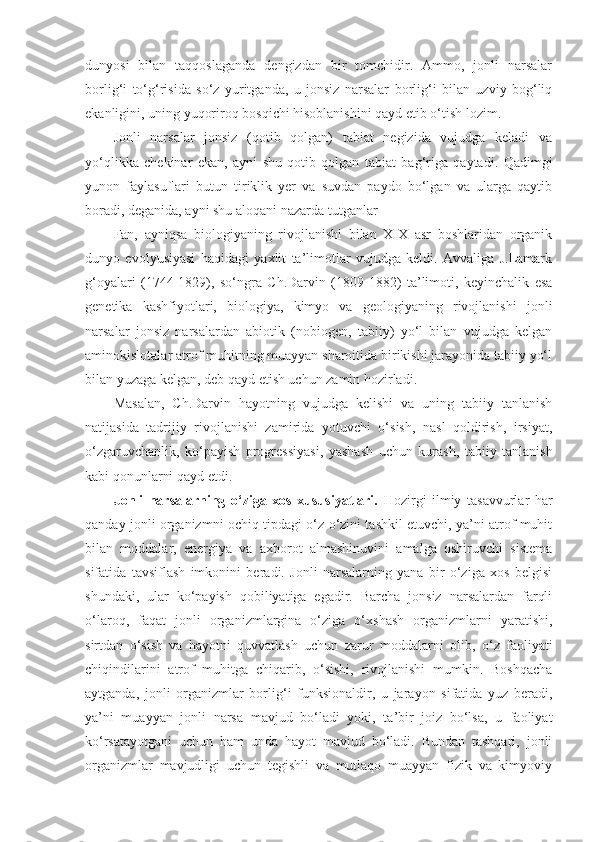 dunyosi   bilan   taqqoslaganda   dengizdan   bir   tomchidir.   Ammo,   jonli   narsalar
borlig‘i   to‘g‘risida   so‘z   yuritganda,   u   jonsiz   narsalar   borlig‘i   bilan   uzviy   bog‘liq
ekanligini, uning yuqoriroq bosqichi hisoblanishini qayd etib o‘tish lozim. 
Jonli   narsalar   jonsiz   (qotib   qolgan)   tabiat   negizida   vujudga   keladi   va
yo‘qlikka   chekinar   ekan,   ayni   shu   qotib   qolgan   tabiat   bag‘riga   qaytadi.   Q adimgi
yunon   faylasuflari   butun   tiriklik   yer   va   suvdan   paydo   bo‘lgan   va   ularga   qaytib
boradi, deganida, ayni shu aloqa ni nazarda tutganlar
Fan,   ayniqsa   biologiyaning   rivojlanishi   bilan   XIX   asr   boshlaridan   organik
dunyo   evolyusiyasi   haqidagi   yaxlit   ta’limotlar   vujudga   keldi.   Avvaliga   J.Lamark
g‘oyalari   (1744-1829),   so‘ngra   Ch.Darvin   (1809-1882)   ta’limoti,   keyinchalik   esa
genetika   kashfiyotlari,   biologiya,   kimyo   va   geologiyaning   rivojlanishi   jonli
narsalar   jonsiz   narsalardan   abiotik   (nobiogen,   tabiiy)   yo‘l   bilan   vujudga   kelgan
aminokislotalar atrof muhitning muayyan sharoitida birikishi jarayonida tabiiy yo‘l
bilan yuzaga kelgan, deb qayd etish uchun zamin hozirladi. 
Masalan,   Ch.Darvin   hayotning   vujudga   kelishi   va   uning   tabiiy   tanlanish
natijasida   tadrijiy   rivojlanishi   zamirida   yotuvchi   o‘sish,   nasl   qoldirish,   irsiyat,
o‘zgaruvchanlik,   ko‘payish   progressiyasi,   yashash   uchun   kurash,   tabiiy   tanlanish
kabi qonunlarni qayd etdi. 
Jonli   narsalarning   o‘ziga   xos   xususiyatlari.   Hozirgi   ilmiy   tasavvurlar   har
qanday jonli organizmni ochiq tipdagi o‘z-o‘zini tashkil etuvchi, ya’ni atrof muhit
bilan   moddalar,   energiya   va   axborot   almashinuvini   amalga   oshiruvchi   sistema
sifatida   tavsiflash   imkonini   beradi.   Jonli   narsalarning   yana   bir   o‘ziga   xos   belgisi
shundaki,   ular   ko‘payish   qobiliyatiga   egadir.   Barcha   jonsiz   narsalardan   farqli
o‘laroq,   faqat   jonli   organizmlargina   o‘ziga   o‘xshash   organizmlarni   yaratishi,
sirtdan   o‘sish   va   hayotni   quvvatlash   uchun   zarur   moddalarni   olib ,   o‘z   faoliyati
chiqindilarini   atrof   muhitga   chiqarib,   o‘sishi,   rivojlanishi   mumkin.   Boshqacha
aytganda,   jonli   organizmlar   borlig‘i   funksionaldir,   u   jarayon   sifatida   yuz   beradi,
ya’ni   muayyan   jonli   narsa   mavjud   bo‘ladi   yoki,   ta’bir   joiz   bo‘lsa,   u   faoliyat
ko‘rsatayotgani   uchun   ham   unda   hayot   mavjud   bo‘ladi.   Bundan   tashqari,   jonli
organizmlar   mavjudligi   uchun   tegishli   va   mutlaqo   muayyan   fizik   va   kimyoviy 