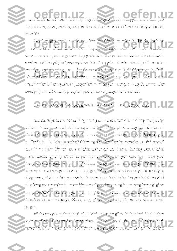 muhit   talab   etiladi,   zero   ularning   hayot   faoliyati   faqat   muayyan   sharoitda:   joiz
temperatura,  havo,  namlik,  oziq  va shu  kabilar  mavjud  bo‘lgan  holda  yuz berishi
mumkin. 
Qayd   etilgan   omillar   aniq   va   ularni   tekshirish   mumkin   bo‘lsa-da,   jonli   va
jonsiz   narsalar   o‘rtasida   uzil-kesil   chegara   o‘tkazish   oson   ish   emas.   Masalan,
virusli   zarralar   jonli   organizm   hujayralaridan   tashqarida   moddalar   almashinuvini
amalga   oshirmaydi,   ko‘paymaydi   va   h.k.   Bu   ayrim   olimlar   ularni   jonli   narsalar
qatoriga,   ayrimlar ning   esa   –   jonsiz   narsalar   dunyosiga   kiritishiga   asos   bo‘ladi.
Chuqurlikda   muzlatilgan   taqdirda   quritilgan   urug‘lar   yoki   o‘ta   sodda
organizmlarda   ham   yashash   jarayonlari   nomuayyan   vaqtga   to‘xtaydi,   ammo   ular
avvalgi (normal) sharoitga qaytarilgach, mazkur jarayonlar tiklanadi.  
FALSAFADA SUBStansiya  VA  SUBSTRAT TUShUNChALARI.
Substansiya tushunchasi ning mohiyati .  Falsafa tarixida o‘zining mavjudligi
uchun   o‘zidan   boshqa   hech   narsaga   muhtoj   bo‘lmagan   shunday   birinchi   asosni
ifodalash   uchun   «substansiya»   (lot.   substantia   –   mohiyat,   asos)   kategoriyasi
qo‘llaniladi.   Ilk   falsafiy   yo‘nalishlarning   vakillari   barcha   narsalar   asosini   tashkil
etuvchi moddani birinchi asos  sifatida tushunganlar. Odatda, bunday asos sifatida
o‘sha  davrda  umumiy  e’tirof  etilgan   birinchi  stixiyalar:  yer,  suv,  havo,  olov  yoki
fikriy konstruksiyalar, «birinchi g‘ishtlar» - apeyron, atomlar qaralgan.  “Avesto”da
birlamchi   substansiya   olov   deb   atalgan.   Keyinchalik   substansiya   kategoriyasi
o‘zgarmas, nisbatan barqaror va hech narsa bilan bog‘liq bo‘lmagan holda mavjud
o‘ta keng asosga aylandi. Inson idrok etadigan dunyoning butun rang-barangligi va
o‘zgaruvchanligi   substansiya   bilan   bog‘lana   boshladi.   Bunday   asoslar   sifatida
falsafada   asosan   materiya,   Xudo,   ong,   g‘oya,   flogiston,   efir   va   shu   kabilar   amal
qil gan . 
«Substansiya»   tushunchasi   o‘z-o‘zini   to‘liq   belgilovchi   borliqni   ifodalashga
xizmat   qiladi.   Substansiya   kategoriyasida   o‘zini   asoslash   uchun   boshqa   hech
narsani talab qilmaydigan negiz, birinchi asos g‘oyasi mujassamlashgan. Niderland 