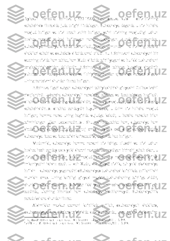 faylasufi   Benedikt   Spinoza   (1632-1677)   buni   «causa   sui»   –   «o‘z-o‘zining
sababchisi»   iborasida   juda   to‘g‘ri   ifodalagan.   Substansiya   deganda   u   o‘z   holicha
mavjud   bo‘lgan   va   o‘zi   orqali   zohir   bo‘lgan,   ya’ni   o‘zining   mavjudligi   uchun
boshqa   narsaga   muhtoj   bo‘lmagan   narsani   tushun gan .   B unda   b ir   tomondan,
substansiya   materiya   sifatida   tushuniladi,   boshqa   tomondan   –   u   o‘zining   barcha
shakllari sababi va «subekti» sifatida amal qiladi. Bu B.Spinozani substansiyani bir
vaqtning o‘zida ham tabiat, ham Xudo sifatida ta’riflyaga ni va  bu ikki tushunchani
tenglashtirishga nidan   dalolatdir .   B .Spinoza   Xudoni   tabiatga   butunlay   singdirib
yuborgan,   uni   tabiiylashtirishga   va   ilohiy   mazmundan   ajratishga   harakat   qilgan.
Uning panteizmi shundan iborat bo‘lgan. 
B.Spinoza ilgari surgan substansiyani  tabiiylashtirish g‘oyasini Golbax izchil
rivojlantirdi. U barcha substansiyali  narsalarni tabiatga va faqat  tabiatga bog‘ladi.
«Tabiat   hamma   narsaning   sababchisidir;   u   abadiy   mavjuddir;   tabiat   o‘z-o‘zining
sababchisidir...».   «Tabiat   qandaydir   buyum   emas;   u   doim   o‘z   holicha   mavjud
bo‘lgan;   hamma   narsa   uning   bag‘rida   vujudga   keladi;   u   barcha   narsalar   bilan
ta’minlangan   ulkan   ustaxonadir...» 1
.   Sh u   ma’noda   tabiat   ham,   substansiya   ham
sirtdan   hech   qanday   turtkiga   muhtoj   emas.   Leybnis   esa :   « H ar   qanday   haqiqiy
substansiya faqat va faqat ta’sir ko‘rsatadi 2
», deganida haq bo‘lgan. 
Modomiki,   substansiya   hamma   narsani   o‘z   ichiga   oluvchi   va   o‘zi   uchun
boshqa hech qanday asos yoki shartni nazarda tutmaydigan birinchi sabab ekan, u
o‘ziga   bog‘liq   bo‘lmagan   holda   mavjud   har   qanday   narsaning   mavjud   bo‘lish
imkoniyatini   istisno   etadi.   U   xoh   Xudo,   xoh   g‘oya,   o‘zlik,   ruh   yoki   ekzistensiya
bo‘lsin – substansiya yagonadir! «Substansiya» tushunchasi ko‘plikda qo‘llanilishi
mumkin   emas.   Uning   ko‘pligi   g‘oyasi   mazkur   tushunchaning   ta’rifiga   ziddir,
chunki   mazkur   maqomga   da’vogar   ikki   yoki   bir   necha   narsa   mavjud   bo‘lgan
taqdirda,   ularning   birontasi   ham   substansiya   hisoblanmaydi.   Substansiyalilik
paradoksi ana shundan iborat. 
Alximiklar   mazkur   atamani   ko‘plikda   qo‘llab,   «substansiyali   shakllar»,
«substansiyaga   xos   sifatlar»   to‘g‘risida   so‘z   yuritganda,   unga   qo‘pol   fizik   ma’no
1
  Гольбах.// Всемирная энциклопедия. –М.: Современн ый литератор, 2001. –С. 246.
2
  Лейбниц Г//. Всемирная энциклопедия. –М.: Современн ый литератор, 2001. –С.  548. 