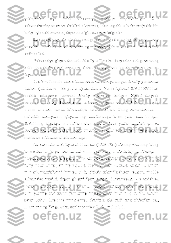 yuklaganlar.   Ayni   holda   substansiya   moddaga   tenglashtirilgan.   Ular
substansiya ning  xossa va shakllari o‘zgarmas, lekin tegishli ta’sirlar natijasida bir-
biriga aylanishi mumkin, degan noto‘g‘ri xulosaga kelganlar. 
Substansiyaning   o‘z-o‘zidan   amalga   oshishi   hodisalarning   umumiy,   uzviy
xossalari   –   atributlarda   va   narsalarning   muayyan,   alohida   xossalari   –   moduslarda
sodir bo‘ladi .
  Substansiya   g‘oyasidan   turli   falsafiy   ta’limotlar   dunyoning   birligi   va   uning
kelib   chiqishi   haqidagi   masalaga   o‘zlari   qanday   javob   berishiga   qarab   har   xil
foydalanadilar.
Dualizm . Birinchi asos sifatida ikkita substansiya olingan falsafiy yondashuv
dualizm (lot. dualis – ikki yoqlama) deb ataladi. Nemis faylasufi X.Volf XVIII asr
boshida   «dualizm»   atamasini   falsafiy   muomalaga   kiritgan.   X.Volf   dunyoda
barqaror   tartibning   shakllanishida   tafakkur,   g‘oyalar   va   aql-idrokning   alohida
o‘rnini   aniqlash   hamda   ta’kidlashga   harakat   qilgan.   Uning   zamondoshlari   –
ma’rifatli   absolyutizm   g‘oyalarining   tarafdorlariga   ta’siri   juda   katta   bo‘lgan.
X.Volfning   falsafaga   oid   qo‘llanmalari   barcha   o‘quv   yurtlarida   o‘qitilgan   va
eskirgan   (sxolastik)   jihatlarni   siqib   chiqargan.   Ular   universitet   ta’limining   asosiy
manbalari sifatida amal qila boshlagan. 
Fransuz materialist faylasufi J.Lametri (1709-1751) o‘zining «Ruhning tabiiy
tarixi» deb nomlangan asarida dualizmni inkor qiladi. U o‘zida tajriba o‘tkazgan –
bezgak   kasalligiga   chalingach,   uning   kechishini   kuzatgan,   pirovardida,   insonning
ruhiy   holati   uning   jismoniy   vujudiga   bog‘liq,   degan   xulosaga   kelgan.   J.Lametri
monistik-materiali zmni   himoya   qilib,   cheksiz   takomillashuvchi   yagona   moddiy
substansiya   mavjud,   degan   g‘oyani   ilgari   sur gan .   Substansiyaga   xos   sezish   va
fikrlash   qobiliyati   vujudli   jismlarda   mavjud   bo‘ladi.   Sezish   va   fikrlash
qobiliyatining   o‘zi   tashqi   jismlarning   miyaga   ta’siri   bilan   bog‘liq.   Shu   sababli
aynan   tashqi   dunyo   insonning   «miya   ekrani»da   aks   etadi,   tana   ehtiyojlari   esa,
J.Lametrining fikriga ko‘ra, «aql mezoni» sifatida amal qiladi.  