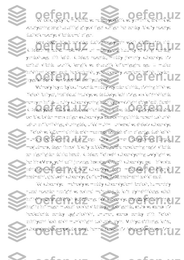 Ikki   asos,   aytaylik,   muhabbat   va   nafrat,   yaxshilik   va   yomonlik,   erkinlik   va
zaruriyatning teng huquqliligi g‘oyasi  ilgari surilgan har  qanday falsafiy nazariya
dualistik nazariya sifatida amal qilgan. 
Rene   Dekart   falsaf a   tarixidan   dualizmning   yorqin   vakili   sifatida   o‘rin   oldi.
R.Dekartning   radikal   mexanisizmi   uni   materiyaning   butunlay   ruhsizligi   haqidagi
yondashuvga   olib   keldi.   R.Dekart   nazarida,   moddiy   jismoniy   substansiya   o‘z
atributi   sifatida   uzunlik,   kenglik   va   chuqurlik   ko‘lamigagina   ega.   U   mutlaq
bo‘shliqni   istisno   etadi,   harakatlanish,   ya’ni   jismoniy   zarralarni   bo‘lish,   joydan-
joyga ko‘chirish va o‘zgartirish qobiliyatiga ega. 
Ma’naviy hayot faylasuf nazarida moddiy hayotdan alohida, o‘zining bilish va
fikrlash faoliyati, intellektual intuisiya va deduksiya kabi o‘ziga xos ko‘rinishlarida
namoyon bo‘ldi. U ruhiy substansiyaning butunlay jismsizligini e’tirof etdi. Garchi
R.Dekart yangi falsafa va fan asoschilaridan biri bo‘lsa-da, uning g‘oyalarida o‘rta
asr falsafasidan meros qolgan «substansiya» atamasining alohida narsani tushunish
uchun qo‘llanilishiga, shuningdek, u ikki muhim - universal va cheksiz substansiya
– fikrlash va ko‘lamni alohida erkin maqomga ega, deb e’lon qilganiga duch kelish
mumkin.   R.Dekartning   «cogio   ergo   sum»   –   «men   fikrlayapman,   demak,
mavjudman», degan iborasi falsafiy tafakkurni barcha narsalarning negizi sifatida
tan olganligidan dalolat beradi. R.Dekart fikrlovchi substansiyaning uzviyligini va
har  bir  «Men»,  ya’ni  aqlli  jonzotga bevosita,  ko‘lamli  substansiya  esa  – bilvosita
ochiqligini   isbotladi.   Ajralmas   substansiya   (aql)   metafizikaning   o‘rganish
predmetini, ajraluvchi substansiya (ko‘lam) esa fizika predmetini tashkil etadi.
Ikki substansiya – ma’naviy va moddiy substansiyalarni farqlash, bu mantiqiy
nuqtai   nazardan   noto‘g‘ri   va   rasional   ma’noda   juda   ko‘p   qiyinchiliklarga   sabab
bo‘lishi   mumkin.   Fikrlash   va   ko‘lamga   ikki   substansiya   tarzida,   ya’ni   bir-biriga
bog‘liq bo‘lmagan mustaqil asoslar  sifatida yondashilganida, «ruh» va «tana» o‘z
harakatlarida   qanday   uyg‘unlashishi,   umuman,   «tana»   qanday   qilib   fikrlash
qobiliyatini   kasb   etishi   mumkinligini   tushunish   qiyin.   Mohiyat-e’tiboriga   ko‘ra,
substansiya   butun   mavjudot   asosi,   hamma   narsani   o‘z   ichiga   oluvchi   va   o‘zini 