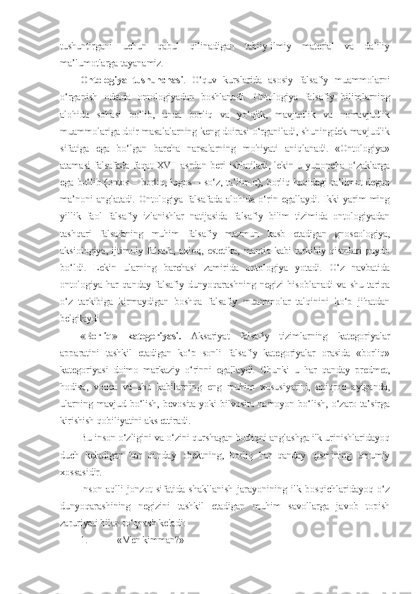 tushuntirgani   uchun   qabul   qilinadigan   tabiiy-ilmiy   material   va   daliliy
ma’lumotlarga tayanamiz. 
Ontologiya   tushunchasi .   O‘quv   kurslarida   asosiy   falsafiy   muammolarni
o‘rganish   odatda   ontologiyadan   boshlanadi.   Ontologiya   falsafiy   bilimlarning
alohida   sohasi   bo‘lib,   unda   borliq   va   yo‘qlik,   mavjudlik   va   nomavjudlik
muammolariga doir masalalarning keng doirasi o‘rganiladi, shuningdek mavjudlik
sifatiga   ega   bo‘lgan   barcha   narsalarning   mohiyati   aniqlanadi.   «Ontologiya»
atamasi   falsafada   faqat   XVII   asrdan   beri   ishlatiladi,   lekin   u   yunoncha   o‘zaklarga
ega  bo‘lib  (ontos  –  borliq, logos  –  so‘z,  ta’limot), borliq  haqidagi   ta’limot  degan
ma’noni   anglatadi.   Ontologiya   falsafada   alohida   o‘rin  egallaydi.   Ikki   yarim   ming
yillik   faol   falsafiy   izlanishlar   natijasida   falsafiy   bilim   tizimida   ontologiyadan
tashqari   falsafaning   muhim   falsafiy   mazmun   kasb   etadigan   gnoseologiya,
aksiologiya,   ijtimoiy   falsafa,   axloq,   estetika,   mantiq   kabi   tarkibiy   qismlari   paydo
bo‘ldi.   Lekin   ularning   barchasi   zamirida   ontologiya   yotadi.   O‘z   navbatida
ontologiya   har   qanday   falsafiy   dunyoqarashning   negizi   hisoblanadi   va   shu   tariqa
o‘z   tarkibiga   kirmaydigan   boshqa   falsafiy   muammolar   talqinini   ko‘p   jihatdan
belgilaydi. 
«Borliq»   kategoriyasi.   Aksariyat   falsafiy   tizimlarning   kategoriyalar
apparatini   tashkil   etadigan   ko‘p   sonli   falsafiy   kategoriyalar   orasida   «borliq»
kategoriyasi   doimo   markaziy   o‘rinni   egallaydi.   Chunki   u   har   qanday   predmet,
hodisa,   voqea   va   shu   kabilarning   eng   muhim   xususiyatini,   aniqroq   aytganda,
ularning  mavjud bo‘lish,  bevosita  yoki  bilvosita  namoyon  bo‘lish,  o‘zaro ta’sirga
kirishish qobiliyatini aks ettiradi. 
Bu inson o‘zligini va o‘zini qurshagan borliqni anglashga ilk urinishlaridayoq
duch   keladigan   har   qanday   obektning,   borliq   har   qanday   qismining   umumiy
xossasidir. 
Inson   aqlli   jonzot   sifatida   shakllanish   jarayonining   ilk   bosqichlaridayoq   o‘z
dunyoqarashining   negizini   tashkil   etadigan   muhim   savollarga   javob   topish
zaruriyati bilan to‘qnash keladi:
1. «Men kimman?» 