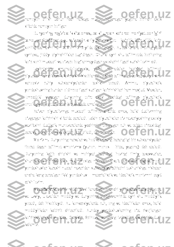 namoyon   qilish   uchun   hech   narsaga   muhtoj   bo‘lmagan   yagona   birinchi   asos
sifatida namoyon bo‘lgan
Dunyoning negizida ikkita emas, balki undan ko‘proq mohiyat borligini
tan oluvchi ta’limot plyuralizmdir . «Plyuralizm» (lot. – ko‘plik, ko‘p xillik, ko‘p
sonlik) atamasini ham X.Volf 1712 yilda taklif qilgan. Bu tushuncha ontologiyada
ayniqsa,   jiddiy   qiyinchiliklar   tug‘dirgan.   Chunki   ayni   shu   ta’limotda   borliqning
ko‘p sonli mustaqil va o‘zaro bog‘lanmaydigan asoslarini ilgari surish lozim edi. 
Leybnisning   «monadologiyasi»,   ya’ni   monadalar   haqidagi   ta’limoti
plyuralizmning klassik ko‘rinishi hisoblanadi. Ushbu ta’limotga ko‘ra, dunyo son-
sanoqsiz   ruhiy   substansiyalardan   tashkil   topadi.   Ammo,   plyuralistik
yondashuvning bundan oldinroq ilgari surilgan ko‘rinishlari ham mavjud. Masalan,
Empedokl   yaratgan   dunyoning   to‘rt   asosi   haqidagi   ta’limot   plyuralistik
ontologiyaning turlaridan biri sifatida amal qiladi. 
Ba’zan   plyuralizmga   mustaqil   ta’limot   sifatida   emas,   balki   dualizmning
o‘zgargan ko‘rinishi sifatida qaraladi. Lekin plyuralistlar o‘z nazariyasining asosiy
vazifasini   dualistik   munozaralarda   yechimini   topmagan   ruh   va   tabiat   o‘rtasidagi
qarama-qarshilik masalasidan farq qiladi, deb biladilar. 
Monizm.  Dunyoning narsalar va hodisalar rang-barangligi bir substansiyadan
iborat   degan   ta’limot   «monizm»   (yunon.   monos   –   bitta,   yagona)   deb   ataladi.
Dunyoning   kelib   chiqishi   va   mohiyati   haqidagi   hozirgi   ilmiy   tasavvurlar,
shuningdek   birinchi   asos   muammosiga   nisbatan   falsafa   tarixidagi   eng   salmoqli
yondashuvlar   kurashi   nuqtai   nazaridan   substansiya   tabiatini   tushunishga   nisbatan
ancha keng tarqalgan ikki yondashuv – materialistik va idealistik monizmni qayd
etish lozim. 
Materialistik monizm  deb tavsiflanadigan birinchi yondashuv dunyo yagona
va   uzviy,   u   azaldan   moddiy   va   dunyoning   birligi   zamirida   ayni   shu   moddiylik
yotadi,   deb   hisoblaydi.   Bu   konsepsiyalarda   ruh,   ong   va   ideallikdan   emas,   balki
moddiylikdan   keltirib   chiqariladi.   Bunday   yondashuvlarning   o‘ta   rivojlangan
ko‘rinishlariga   biz   Fales,   Geraklit,   Spinoza,   va   uning   izdoshlari   asarlarida   duch
kelamiz. 