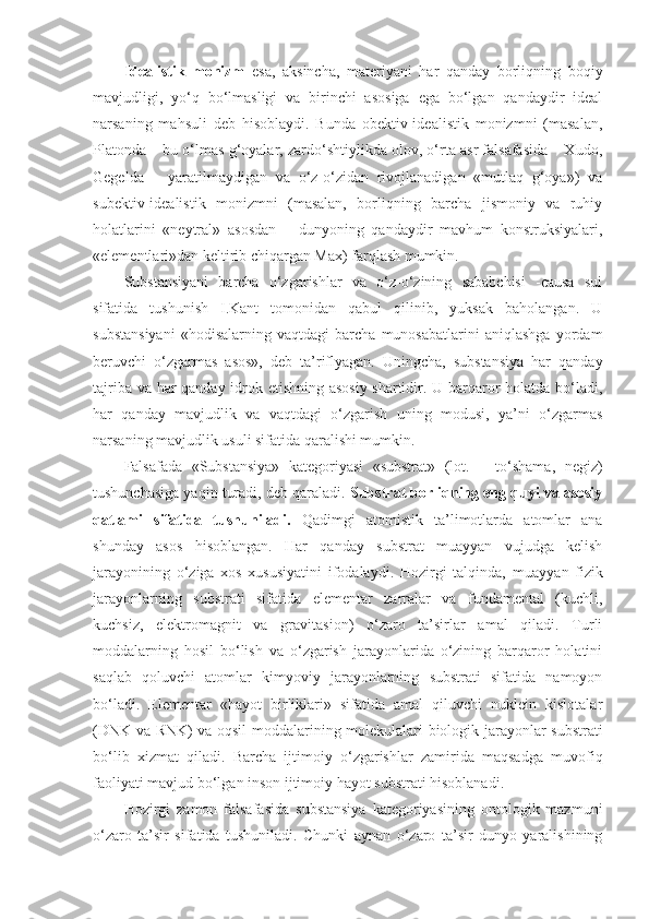 Idealistik   monizm   esa,   aksincha,   materiyani   har   qanday   borliqning   boqiy
mavjudligi,   yo‘q   bo‘lmasligi   va   birinchi   asosiga   ega   bo‘lgan   qandaydir   ideal
narsaning   mahsuli   deb   hisoblaydi.   Bunda   obektiv-idealistik   monizmni   (masalan,
Platonda – bu o‘lmas g‘oyalar, zardo‘shtiylikda olov, o‘rta asr falsafasida – Xudo,
Gegelda   –   yaratilmaydigan   va   o‘z-o‘zidan   rivojlanadigan   «mutlaq   g‘oya»)   va
subektiv-idealistik   monizmni   (masalan,   borliqning   barcha   jismoniy   va   ruhiy
holatlarini   «neytral»   asosdan   –   dunyoning   qandaydir   mavhum   konstruksiyalari,
«elementlari»dan keltirib chiqargan Max) farqlash mumkin. 
Substansiyani   barcha   o‘zgarishlar   va   o‘z-o‘zining   sababchisi   -causa   sui
sifatida   tushunish   I.Kant   tomonidan   qabul   qilinib,   yuksak   baholangan.   U
substansiyani   «hodisalarning   vaqtdagi   barcha   munosabatlarini   aniqlashga   yordam
beruvchi   o‘zgarmas   asos»,   deb   ta’riflyagan.   Uningcha,   substansiya   har   qanday
tajriba va har qanday idrok etishning asosiy shartidir. U barqaror holatda bo‘ladi,
har   qanday   mavjudlik   va   vaqtdagi   o‘zgarish   uning   modusi,   ya’ni   o‘zgarmas
narsaning mavjudlik usuli sifatida qaralishi mumkin. 
Falsafada   «Substansiya»   kategoriyasi   «substrat»   (lot.   –   to‘shama,   negiz)
tushunchasi ga  yaqin turadi, deb qaraladi.  Substrat borliqning eng quyi va asosiy
qatlami   sifatida   tushuniladi.   Qadimgi   atomistik   ta’limotlarda   atomlar   ana
shunday   asos   hisoblangan.   Har   qanday   substrat   muayyan   vujudga   kelish
jarayonining   o‘ziga   xos   xususiyatini   ifodalaydi.   Hozirgi   talqinda,   m uayyan   fizik
jarayonlarning   substrati   sifatida   elementar   zarralar   va   fundamental   (kuchli,
kuchsiz,   elektromagnit   va   gravitasion)   o‘zaro   ta’sirlar   amal   qiladi.   Turli
moddalarning   hosil   bo‘lish   va   o‘zgarish   jarayonlarida   o‘zining   barqaror   holatini
saqlab   qoluvchi   atomlar   kimyoviy   jarayonlarning   substrati   sifatida   namoyon
bo‘ladi.   Elementar   «hayot   birliklari»   sifatida   amal   qiluvchi   nuklein   kislotalar
(DNK va RNK) va oqsil moddalar i ning molekulalari biologik jarayonlar substrati
bo‘lib   xizmat   qiladi.   Barcha   ijtimoiy   o‘zgarishlar   zamirida   maqsadga   muvofiq
faoliyati mavjud bo‘lgan inson ijtimoiy hayot substrati hisoblanadi.
Hozirgi   zamon   falsafasida   substansiya   kategoriyasining   ontologik   mazmuni
o‘zaro   ta’sir   sifatida   tushuniladi.   Chunki   aynan   o‘zaro   ta’sir   dunyo   yaralishining 