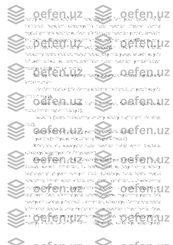 haqiqiy   va   pirovard   sababchisi   –   narsalarning   o‘z-o‘zini   yakuni   ( causa   finalis )
hisoblanadi.   Narsalarni   substansiyalilik   nuqtai   nazaridan   o‘rganish   ularning
mavjudligini ichki sabablar va o‘zaro ta’sirlar nuqtai nazaridan yoritish, demakdir.
Shu  ma’noda ,   substansiyani  ichki  birlik  nuqtai   nazaridan,  uning  cheksiz   va  rang-
barang   o‘zgarishlaridan   qat’i y   nazar,   qaraladigan   obektiv   borliq   sifatida,
harakatning barcha shakllari, mazkur  harakat jarayonida yuzaga keluvchi va yo‘q
bo‘luvchi   tafovut   va   qarama-qarshiliklar   nuqtai   nazaridan   yondashiladigan
materiya sifatida ta’rifla sh mumkin . 
Shunday   qilib,   substansiyaning   nazariy   xususiyatlari   qatoriga   quyidagilarni
kiritish mumkin:
- o‘z-o‘zini belgilash (o‘z-o‘zining sababchisi hisoblanadi, uni yaratib va yo‘q
qilib bo‘lmaydi);
-   universallik   (hech   narsaga   bog‘liq   bo‘lmagan,   barqaror,   o‘zgarmas   va
mutlaq birinchi negizni ifodalaydi);
-   kauzallik   (barcha   hodisalarning   umumiy   sababiy   bog‘liqligini   o‘z   ichiga
oladi);
- yagonalik (birinchi negizning yagonaligini nazarda tutadi);
- yaxlitlik (mohiyat va mavjudlikning birligini ko‘rsatadi). 
Xo‘sh,   ana   shu   xususiyatlar   nuqtai   nazaridan   hozirgi   zamon   falsafasida
substansiya kategoriyasi o‘z o‘rniga egami?
Avvalo, ta’kidlash lozimki, substansiya kategoriyasi hozir ham ko‘p jihatdan
diqqatga   sazovor.   Birinchidan,   bu   barcha   hodisa   va   jarayonlarning   sababiy
belgilanganligi   g‘oyasini   namoyon   qiladi.   Substansiya   bunda   barcha   mavjud
narsalarning   birinchi   sababi   sifatida   amal   qiladi.   Ikkinchidan,   u   universiumning
ontologik   mazmunini   muayyanlashtirish   talabidir.   U   barcha   o‘zgarishlarni
belgilovchi   o‘zaro   ta’sirning   yangi   turlarini   izlash   va   maydonning   yagona   fizik
nazariyasini   tuzishga   yo‘naltiradi.   Uchinchidan,   substansiya   o‘zining   rang-barang
ko‘rinishlari   darajasida   uning   rivojlanishi   nuqtai   nazaridan   olingan   hamda   o‘ziga
xos   bo‘lgan   butun   evolyusion   imkoniyatlarni   ishga   solib,   harakatlanayotgan
materiya   sifatida   tushunilishi   lozim.   T o‘rtinchidan,   substansiya   kategoriyasiga 