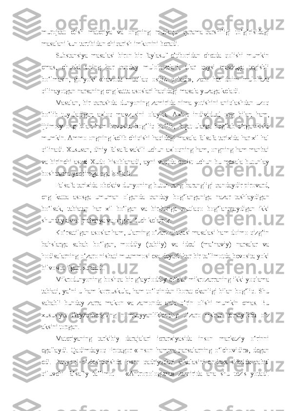 murojaat   etish   materiya   va   ongning   mutlaqo   qarama-qarshiligi   to‘g‘risidagi
masalani kun tartibidan chiqarish imkonini beradi. 
Substansiya   masalasi   biron-bir   faylasuf   e’tiboridan   chetda   qolishi   mumkin
emas,   chunki   uning   har   qanday   mulohazalari,   ular   qaysi   mavzuga   tegishli
bo‘lmasin,   go‘yoki   «havoda   muallaq   osilib   qoladi»,   zero   har   doim   mulohaza
qilinayotgan narsaning eng katta asoslari haqidagi masala yuzaga keladi. 
Masalan,   bir   qarashda   dunyoning   zamirida   nima   yotishini   aniqlashdan   uzoq
bo‘lib   tuyuladigan   axloq   mavzusini   olaylik.   Axloq   individual   ong   bilan   ham,
ijtimoiy   ong   bilan   ham   bevosita   bog‘liq   bo‘lib,   faqat   ularga   bog‘lab   o‘rganilishi
mumkin. Ammo ongning kelib chiqishi haqidagi masala falsafa tarixida har xil hal
qilinadi. Xususan, diniy falsafa vakili uchun axloqning ham, ongning ham manbai
va   birinchi   asosi   Xudo   hisoblanadi,   ayni   vaqtda   ateist   uchun   bu   masala   butunlay
boshqacha yechimga ega bo‘ladi. 
Falsafa tarixida obektiv dunyoning butun rang-barangligi qandaydir pirovard,
eng   katta   asosga   umuman   olganda   qanday   bog‘langaniga   nazar   tashlaydigan
bo‘lsak,   tabiatan   har   xil   bo‘lgan   va   bir-biriga   mutlaqo   bog‘lanmaydigan   ikki
shunday asos: materiya va ongga duch kelamiz. 
Ko‘rsatilgan asoslar ham, ularning o‘zaro aloqasi masalasi ham doimo qizg‘in
bahslarga   sabab   bo‘lgan,   moddiy   (tabiiy)   va   ideal   (ma’naviy)   narsalar   va
hodisalarning o‘zaro nisbati muammosi esa deyarli har bir ta’limotda bevosita yoki
bilvosita ilgari suriladi. 
Mikrodunyoning boshqa bir g‘ayrioddiy effekti mikrozarraning ikki yoqlama
tabiati, ya’ni u ham korpuskula, ham to‘lqindan iborat ekanligi bilan bog‘liq. Shu
sababli   bunday   zarra   makon   va   zamonda   aniq   o‘rin   olishi   mumkin   emas.   Bu
xususiyat   Geyzenbergning   nomuayyanliklarning   o‘zaro   nisbati   tamoyilida   o‘z
aksini topgan. 
Materiyaning   tarkibiy   darajalari   ierarxiyasida   inson   markaziy   o‘rinni
egallaydi.   Qadimdayoq   Protagor   «Inson   hamma   narsalarning   o‘lchovidir»,   degan
edi.   Dunyoni   o‘zlashtirishda   inson   qadriyatlari   shkalasini   andoza   sifatida   qabul
qiluvchi   falsafiy   ta’limot   –   «Antropologizm»   zamirida   ana   shu   tezis   yotadi. 