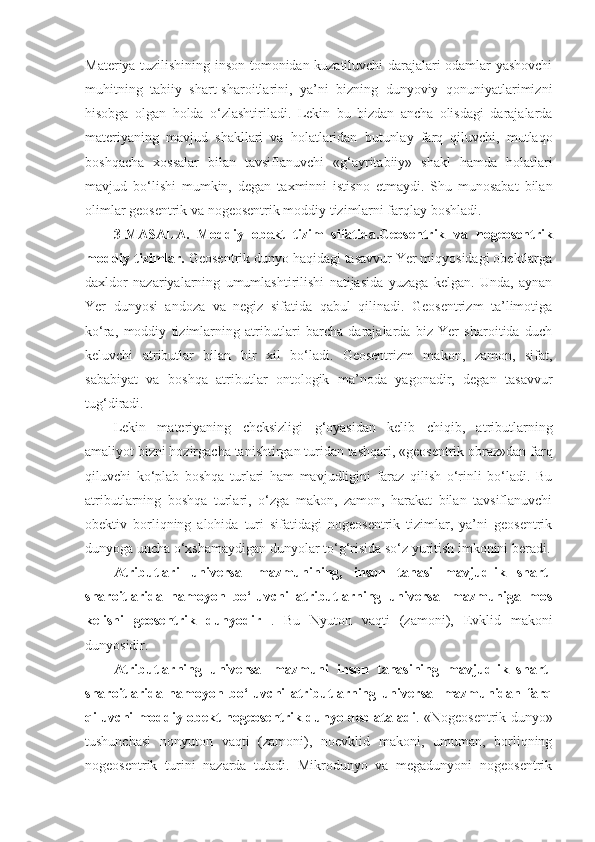 Materiya tuzilishining inson tomonidan kuzatiluvchi darajalari odamlar yashovchi
muhitning   tabiiy   shart-sharoitlarini,   ya’ni   bizning   dunyoviy   qonuniyatlarimizni
hisobga   olgan   holda   o‘zlashtiriladi.   Lekin   bu   bizdan   ancha   olisdagi   darajalarda
materiyaning   mavjud   shakllari   va   holatlaridan   butunlay   farq   qiluvchi,   mutlaqo
boshqacha   xossalar   bilan   tavsiflanuvchi   «g‘ayritabiiy»   shakl   hamda   holatlari
mavjud   bo‘lishi   mumkin,   degan   taxminni   istisno   etmaydi.   Shu   munosabat   bilan
olimlar geosentrik va nogeosentrik moddiy tizimlarni farqlay boshladi. 
3-MASALA.   Moddiy   obekt   tizim   sifatida.Geosentrik   va   nogeosentrik
moddiy tizimlar.  Geosentrik dunyo haqidagi tasavvur Yer miqyosidagi obektlarga
daxldor   nazariyalarning   umumlashtirilishi   natijasida   yuzaga   kelgan.   Unda,   aynan
Yer   dunyosi   andoza   va   negiz   sifatida   qabul   qilinadi.   Geosentrizm   ta’limotiga
ko‘ra,   moddiy   tizimlarning   atributlari   barcha   darajalarda   biz   Yer   sharoitida   duch
keluvchi   atributlar   bilan   bir   xil   bo‘ladi.   Geosentrizm   makon,   zamon,   sifat,
sababiyat   va   boshqa   atributlar   ontologik   ma’noda   yagonadir,   degan   tasavvur
tug‘diradi. 
Lekin   materiyaning   cheksizligi   g‘oyasidan   kelib   chiqib,   atributlarning
amaliyot bizni hozirgacha tanishtirgan turidan tashqari, «geosentrik obraz»dan farq
qiluvchi   ko‘plab   boshqa   turlari   ham   mavjudligini   faraz   qilish   o‘rinli   bo‘ladi.   Bu
atributlarning   boshqa   turlari,   o‘zga   makon,   zamon,   harakat   bilan   tavsiflanuvchi
obektiv   borliqning   alohida   turi   sifatidagi   nogeosentrik   tizimlar,   ya’ni   geosentrik
dunyoga uncha o‘xshamaydigan dunyolar to‘g‘risida so‘z yuritish imkonini beradi.
Atributlari   universal   mazmunining,   inson   tanasi   mavjudlik   shart-
sharoitlarida   namoyon   bo‘luvchi   atributlarning   universal   mazmuniga   mos
kelishi   geosentrik   dunyodir   .   Bu   Nyuton   vaqti   (zamoni),   Evklid   makoni
dunyosidir. 
Atributlarning   universal   mazmuni   inson   tanasining   mavjudlik   shart-
sharoitlarida   namoyon   bo‘luvchi   atributlarning   universal   mazmunidan   farq
qiluvchi moddiy obekt nogeosentrik dunyo deb ataladi . «Nogeosentrik dunyo»
tushunchasi   nonyuton   vaqti   (zamoni),   noevklid   makoni,   umuman,   borliqning
nogeosentrik   turini   nazarda   tutadi.   Mikrodunyo   va   megadunyoni   nogeosentrik 