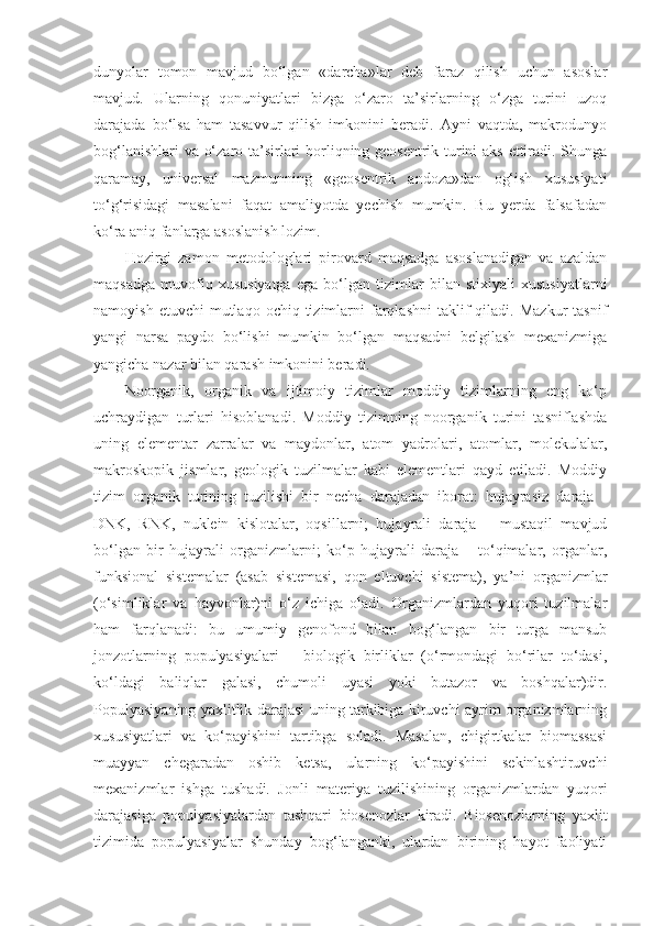 dunyolar   tomon   mavjud   bo‘lgan   «darcha»lar   deb   faraz   qilish   uchun   asoslar
mavjud.   Ularning   qonuniyatlari   bizga   o‘zaro   ta’sirlarning   o‘zga   turini   uzoq
darajada   bo‘lsa   ham   tasavvur   qilish   imkonini   beradi.   Ayni   vaqtda,   makrodunyo
bog‘lanishlari va o‘zaro ta’sirlari borliqning geosentrik turini aks ettiradi. Shunga
qaramay,   universal   mazmunning   «geosentrik   andoza»dan   og‘ish   xususiyati
to‘g‘risidagi   masalani   faqat   amaliyotda   yechish   mumkin.   Bu   yerda   falsafadan
ko‘ra aniq fanlarga asoslanish lozim. 
Hozirgi   zamon   metodologlari   pirovard   maqsadga   asoslanadigan   va   azaldan
maqsadga   muvofiq   xususiyatga   ega   bo‘lgan   tizimlar   bilan   stixiyali   xususiyatlarni
namoyish  etuvchi  mutlaqo  ochiq  tizimlarni   farqlashni   taklif  qiladi.  Mazkur   tasnif
yangi   narsa   paydo   bo‘lishi   mumkin   bo‘lgan   maqsadni   belgilash   mexanizmiga
yangicha nazar bilan qarash imkonini beradi. 
Noorganik,   organik   va   ijtimoiy   tizimlar   moddiy   tizimlarning   eng   ko‘p
uchraydigan   turlari   hisoblanadi.   Moddiy   tizimning   noorganik   turini   tasniflashda
uning   elementar   zarralar   va   maydonlar,   atom   yadrolari,   atomlar,   molekulalar,
makroskopik   jismlar,   geologik   tuzilmalar   kabi   elementlari   qayd   etiladi.   Moddiy
tizim   organik   turining   tuzilishi   bir   necha   darajadan   iborat:   hujayrasiz   daraja   -
DNK,   RNK,   nuklein   kislotalar,   oqsillarni;   hujayrali   daraja   –   mustaqil   mavjud
bo‘lgan   bir   hujayrali   organizmlarni;   ko‘p   hujayrali   daraja   –   to‘qimalar,   organlar,
funksional   sistemalar   (asab   sistemasi,   qon   eltuvchi   sistema),   ya’ni   organizmlar
(o‘simliklar   va   hayvonlar)ni   o‘z   ichiga   oladi.   Organizmlardan   yuqori   tuzilmalar
ham   farqlanadi:   bu   umumiy   genofond   bilan   bog‘langan   bir   turga   mansub
jonzotlarning   populyasiyalari   –   biologik   birliklar   (o‘rmondagi   bo‘rilar   to‘dasi,
ko‘ldagi   baliqlar   galasi,   chumoli   uyasi   yoki   butazor   va   boshqalar)dir.
Populyasiyaning yaxlitlik darajasi uning tarkibiga kiruvchi ayrim organizmlarning
xususiyatlari   va   ko‘payishini   tartibga   soladi.   Masalan,   chigirtkalar   biomassasi
muayyan   chegaradan   oshib   ketsa,   ularning   ko‘payishini   sekinlashtiruvchi
mexanizmlar   ishga   tushadi.   Jonli   materiya   tuzilishining   organizmlardan   yuqori
darajasiga   populyasiyalardan   tashqari   biosenozlar   kiradi.   Biosenozlarning   yaxlit
tizimida   populyasiyalar   shunday   bog‘langanki,   ulardan   birining   hayot   faoliyati 