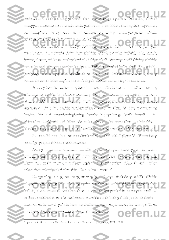 mahsulotlari   boshqasining   yashash   shart-sharoitlariga   aylanadi.   Masalan,   o‘rmon
muayyan biosenoz hisoblanadi: unda yashovchi o‘simliklar, shuningdek hayvonlar,
zamburug‘lar,   lishayniklar   va   mikroorganizmlarning   populyasiyalari   o‘zaro
ta’sirga kirishib, yaxlit tizimni vujudga keltiradi. 
Biosfera   doirasida   moddiy   tizimning   alohida   turi   -   kishilik   jamiyati
rivojlangan.   Bu   ijtimoiy   tizim   ham   alohida   kichik   tizimlar   individ,   oila,   guruh,
jamoa, davlat, millat va boshqalarni o‘z ichiga oladi. Materiya tuzilishining alohida
turi sifatidagi jamiyat odamlar faoliyati tufayligina mavjud bo‘la oladi. Shu sababli
jamiyatga   o‘z   ehtiyojlarini   qondirish   va   rivojlanish   imkonini   beruvchi   ijtimoiy
ishlab chiqarish bilan bog‘liq inson faoliyati substansional negiz hisoblanadi. 
Moddiy tizimlar  turlarining tasnifini  davom ettirib, rus olimi  L.Gumilevning
«Etnogenez   va   Yer   biosferasi»   asaridagi   fikr-mulohazalarini   esga   olish   mumkin.
Muallif   taklif   qilgan   tasnifning   mantiqi   quyidagicha:   siz   Yer   sayyorasida
yashaysiz.   Bir   qobiq   ostida   harakat   qilasiz   –   bu   litosfera.   Moddiy   tizimlarning
boshqa   bir   turi   organizmingizning   barcha   hujayralariga   kirib   boradi   –   bu
gidrosfera.   Uchinchi   turi   bilan   siz   nafas   olasiz   –   bu   atmosfera.   To‘rtinchisi   –
biosfera. Bu yerda siz barcha tirik o‘simliklar, mikroorganizmlar bilan yashaysiz. 3
 
Bu tasnifni geo-, bio- va noosferalarni ajratishni taklif qilgan V.I.Vernadskiy
tasnifiga yaqinlashish ni sezish  mumkin. 
Asosiy   muammo   shundan   iboratki,   ilgari   surilgan   nazariyalar   va   ularni
amalda   sinash,   ya’ni   ularning   ishonchliligini   tasdiqlashi   yoki   pirovard   natijada
ularni   rad   etishi   mumkin   bo‘lgan   tegishli   eksperimentlar   o‘tkazish   yo‘li   bilan
tekshirish imkoniyatlari o‘rtasida ulkan tafovut mavjud. 
Dunyoning   birligi   va   rang-barangligi .   -Dunyo   cheksiz   yaxlitlik   sifatida
o‘zgarmas va ayni vaqtda o‘zining ayrim qismlari va ko‘rinishlarida o‘zgaruvchan
bo‘lib,   o‘zini   muttasil   shakllanish   va   o‘zgarish   jarayonlarida   namoyon   etadi.   U
nafaqat shakllanish va o‘z tuzilmasini murakkablashtirish yo‘lida, balki aksincha –
buzilish va tanazzul  yo‘lida ham  harakatlanadi  va rivojlanadiki, bu uning sifat  va
miqdor ko‘rsatkichlari muttasil o‘zgarishida aks etadi. 
3
  Гумилев Л. Этногенез и биосфера Земли.- М.: Современнқе тетради, 2002. –С.58. 