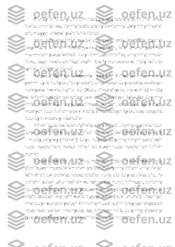 Shunday   qilib,   dunyo,   bir   tomondan,   o‘z   rang-barangligida   bir   jinsli   emas,
boshqa tomondan esa, o‘zining barcha tarkibiy qismlarining uzviy birligini tashkil
etib, muayyan universal yaxlitlik hisoblanadi. 
Biroq,   dunyoning   birligi   masalasi   aniq-ravshan   emas.   Sinchiklab   o‘rganish
jarayonida   u   ko‘p   sonli   boshqa   javobsiz   savollarni,   balki   umuman   yechimsiz
muammolarni yuzaga keltiradi. Dunyo birmi, agar bir bo‘lsa, uning birligi nimadan
iborat,   degan   masala   atrofidagi   qizg‘in   falsafiy   munozaralar   va   jiddiy   ixtiloflar
ayni shu hol bilan izohlanadi. 
Dunyo   birligining   fundamental   asoslari .   Ko‘rsatilgan   muammoning
yechimi u yoki bu faylasuf dunyoqarashi, uning mazkur dunyoqarashga asoslangan
pozisiyasiga  bevosita  bog‘liq. Ruh  (Xudo, o‘lmas g‘oyalar, ong va sh.k.)  moddiy
va   ko‘lamli   tabiatdan   tashqaridagi   asos   deb   hisoblaydigan   faylasuflar   dunyoning
birligi   muammosiga   boqiy,   yaratilmagan   va   turli   atributlarga   ega   bo‘lgan
materiyani butun borliqning asosi sifatida e’tirof etadigan faylasuflarga qaraganda
butunlay boshqacha yondashadilar. 
Birinchi holda idealistlar to‘g‘risida so‘z yuritiladi. Ularning qarshisida butun
dunyo ikki ko‘rinishda namoyon bo‘ladi: birinchisi – ideal (chin) dunyo, ikkinchisi
– moddiy,  ashyoviy  (o‘tkinchi)   dunyo. Bu  yerda  dunyoning birligini   tasdiqlovchi
nuqtai   nazarlar   ham,   mazkur   birlikni   rad   etuvchi   nuqtai   nazarlar   ham   bo‘lishi
mumkin. 
Bunday   qarashlarga   zid   o‘laroq,   materiyani   birdan-bir   substansiya   sifatida
e’tirof etuvchi materialistik monizm tarafdorlari dunyoning birligini uning o‘zidan
kelib chiqib tushuntirishga harakat  qiladilar. Bunda ular  dunyoga o‘ziga to‘q, o‘z
borlig‘ini saqlash uchun hech kim va hech narsaga muhtoj bo‘lmagan, borliqning
butun   rang-barangligini   o‘zidan   yaratuvchi   deb   qaraydilar.   Ayni   holda   yechishga
to‘g‘ri   keladigan   eng   og‘ir   vazifa   bugungi   kunda   (balki   umuman)   o‘rganilgan
mikrodunyo va anglab yetilgan Koinotning muttasil surilib borayotgan chegaralari
ortiga   nazar   tashlash   imkoniyatiga   ega   bo‘lmagan   holda   dunyoning   cheksizligi
(yoki chekliligi)ga shak-shubhasiz dalillar keltirishdan iboratdir.  