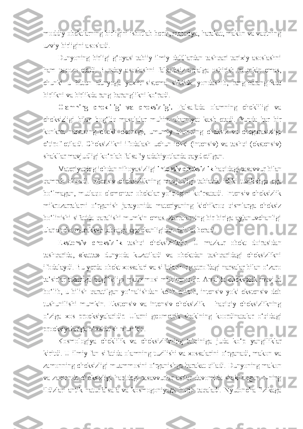 moddiy obektlarning birligini isbotlab berdi, materiya, harakat, makon va vaqtning
uzviy birligini asosladi. 
Dunyoning   birligi   g‘oyasi   tabiiy-ilmiy   dalillardan   tashqari   tarixiy   asoslashni
ham   taqozo   etadi.   Bunday   asoslashni   falsafasiz   amalga   oshirish   mumkin   emas,
chunki   u   butun   dunyoga   yaxlit   sistema   sifatida   yondashib,   rang-baranglikda
birlikni va birlikda rang-baranglikni ko‘radi. 
Olamning   chekliligi   va   cheksizligi.   Falsafada   olamning   chekliligi   va
cheksizligi   bilan   bog‘liq   masalalar   muhim   ahamiyat   kasb   etadi.   Bunda   har   bir
konkret   narsaning   chekli   ekanligi,   umumiy   olamning   cheksiz   va   chegarasizligi
e’tirof   etiladi.   Cheksizlikni   ifodalash   uchun   ichki   (intensiv)   va   tashqi   (ekstensiv)
shakllar mavjudligi ko‘plab falsafiy adabiyotlarda qayd etilgan. 
Materiyaning ichdan nihoyasizligi  intensiv cheksizlik  haqidagi tasavvur bilan
qamrab   olinadi.   Intensiv   cheksizlikning   mavjudligi   tabiatda   ichki   tuzilishga   ega
bo‘lmagan,   mutlaqo   elementar   obektlar   yo‘qligini   ko‘rsatadi.   Intensiv   cheksizlik
mikrozarralarni   o‘rganish   jarayonida   materiyaning   kichikroq   qismlarga   cheksiz
bo‘linishi  sifatida qaralishi  mumkin emas. Zarralarning bir-biriga aylanuvchanligi
ular ancha murakkab tabiatga ega ekanligidan dalolat beradi. 
E kstensiv   cheksizlik   tashqi   cheksiz lik dir.   U   mazkur   obekt   doirasidan
tashqarida,   «katta»   dunyoda   kuzatiladi   va   obektdan   tashqaridagi   cheksizlikni
ifodalaydi. Bu yerda obekt xossalari va sifatlarining atrofdagi narsalar bilan o‘zaro
ta’sirlar   tizimiga   bog‘liqligi   muammosi   muhimroqdir.   Amalda   cheksizlik   mavjud
bo‘lib,   u   bilish   qaratilgan   yo‘nalishdan   kelib   chiqib,   intensiv   yoki   ekstensiv   deb
tushunilishi   mumkin.   Ekstensiv   va   intensiv   cheksizlik   –   haqiqiy   cheksizlikning
o‘ziga   xos   proeksiyalaridir.   Ularni   geometrik   shaklning   koordinatalar   o‘qidagi
proeksiyalariga o‘xshatish mumkin. 
Kosmologiya   cheklilik   va   cheksizlikning   talqiniga   juda   ko‘p   yangiliklar
kiritdi. U ilmiy fan sifatida olamning tuzilishi va xossalarini o‘rganadi, makon va
zamonning cheksizligi muammosini o‘rganishga harakat qiladi. Dunyoning makon
va   zamonda   cheksizligi   haqidagi   tasavvurlar   asrlar   davomida   shakllangan.   Uning
ildizlari   antik   naturfalsafa   va   kosmogoniyaga   borib   taqaladi.   Nyutoncha   fizikaga 