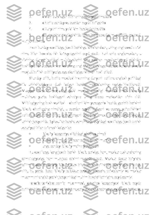 2. «Meni qurshagan borliqning mohiyati nimada?»
3. «Borliq qanday va qaerdan paydo bo‘lgan?»
4. «Dunyoni nima yoki kim harakatlantiradi?»
5. «Dunyoning rivojlanishida biron-bir maqsadga muvofiqlik, maqsad,
mo‘ljal bormi?»
I nson bunday savollarga javob berishga kirishar ekan, uning ongi avvalo o‘zi
nima   bilan   bevosita   ish   ko‘rayotganini   qayd   etadi.   Buni   aniq   anglamasdan,   u
o‘zining   dunyo   haqidagi   mulohazalarini   aniq-ravshan   narsalarni   qayd   etishdan
boshlaydi. Shu tariqa inson va uning ongi o‘zini qurshagan barcha narsalar avvalo
mavjud bo‘lish qobiliyatiga ega ekanligiga ishonch hosil qiladi. 
Shunday   qilib,   borliq   masalasi   inson ning   dunyoni   oqilona   anglash   yo‘lidagi
ilk   urinishlaridayoq   duch   kelgan   barcha   masalalarning   negizi   hisoblanadi.
Muayyan   narsalar   mavjudligi   yoki   mavjud   emasligi   masalasi   inson   falsafiy
mulohaza   yurita   boshlagani   zahotiyoq   uning   diqqat   markazidan   o‘rin   oldi.
Mifologiyaning   bosh   vazifasi   –   «borliqni   kim   yaratgani»   haqida   gapirib   berishni
falsafa   «borliqning   nimaligi,   u   qaerdan   paydo   bo‘lgani   va   qaerga   yo‘qolishi»ni
oqilona   tushuntirish   bilan   almashtirgani   tasodifiy   emas.   Bunday   tushuntirishga
urinish jarayonida faylasuflar barcha zamonlarda quyidagi savollarga javob topish
zaruriyati bilan to‘qnash kelganlar:
 falsafiy kategoriya sifatidagi «borliq» nima?
 bu atama nimaga nisbatan tatbiq etilishi mumkin?
 unga qanday falsafiy ma’no yuklanadi?
Bu savollarga keng javob berish falsafa tarixiga ham, mazkur tushunchaning
etimologiyasiga   ham   murojaat   etishni   nazarda   tutadi.   Mazkur   dastur   bo‘yicha
ta’lim   oluvchilar   tarixiy-falsafiy   kurs   bilan   tanish   bo‘lishlari   lozimligini   hisobga
olib,   bu   yerda   faqat   falsafiy   tafakkur   tarixiga   qisqacha   to‘xtalamiz   va   mazkur
muammoni anglab yetish jarayonidagi muhim bosqichlarinigina qayd etamiz. 
Falsafa   tarixida   borliq   muammosi.   «Borliq»   kategoriyasi   falsafa   paydo
bo‘lishi bilan shakllangan va izchil nazariy qiziqish predmetiga aylangan bo‘lsa da , 