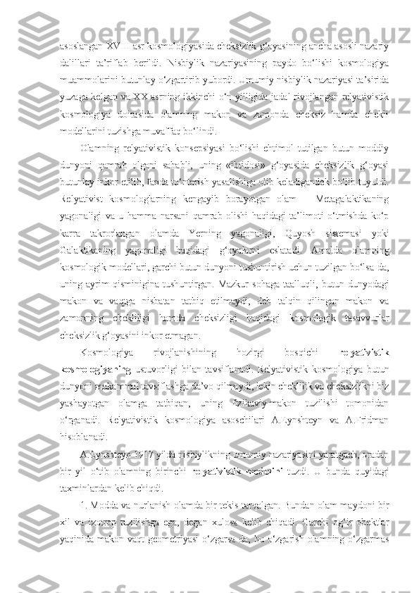 asoslangan XVIII asr kosmologiyasida cheksizlik g‘oyasining ancha asosli nazariy
dalillari   ta’riflab   berildi.   Nisbiylik   nazariyasining   paydo   bo‘lishi   kosmologiya
muammolarini butunlay o‘zgartirib yubordi. Umumiy nisbiylik nazariyasi ta’sirida
yuzaga kelgan va XX asrning ikkinchi o‘n yilligida jadal rivojlangan relyativistik
kosmologiya   doirasida   olamning   makon   va   zamonda   cheksiz   hamda   chekli
modellarini tuzishga muvaffaq bo‘lindi. 
Olamning   relyativistik   konsepsiyasi   bo‘lishi   ehtimol   tutilgan   butun   moddiy
dunyoni   qamrab   olgani   sababli,   uning   «ibtidosi»   g‘oyasida   cheksizlik   g‘oyasi
butunlay inkor etilib, fanda to‘ntarish yasalishiga olib keladigandek bo‘lib tuyuldi.
Relyativist   kosmologlarning   kengayib   borayotgan   olam   –   Metagalaktikaning
yagonaligi   va   u   hamma   narsani   qamrab   olishi   haqidagi   ta’limoti   o‘tmishda   ko‘p
karra   takrorlangan   olamda   Yerning   yagonaligi,   Quyosh   sistemasi   yoki
Galaktikaning   yagonaligi   haqidagi   g‘oyalarni   eslata di .   Amalda   olamning
kosmologik modellari, garchi butun dunyoni tushuntirish uchun tuzilgan bo‘lsa-da,
uning   ayrim   qisminigina   tushuntir gan .   Mazkur   sohaga   taalluqli,   butun   dunyodagi
makon   va   vaqtga   nisbatan   tatbiq   etilmaydi,   deb   talqin   qilingan   makon   va
zamonning   chekliligi   hamda   cheksizligi   haqidagi   kosmologik   tasavvurlar
cheksizlik g‘oyasini inkor etma gan . 
Kosmologiya   rivojlanishining   hozirgi   bosqichi   relyativistik
kosmologiyaning   ustuvorligi   bilan   tavsiflanadi.   Relyativistik   kosmologiya   butun
dunyoni mukammal tavsiflash ga  da’vo qilmaydi, lekin cheklilik va cheksizlikni biz
yashayotgan   olamga   tatbiqan,   uning   fizikaviy-makon   tuzilishi   tomonidan
o‘rganadi.   Relyativistik   kosmologiya   asoschilari   A.Eynshteyn   va   A.Fridman
hisoblanadi. 
A.Eynshteyn 1917 yilda nisbiylikning umumiy nazariyasini yaratgach, oradan
bir   yil   o‘tib   olamning   birinchi   relyativistik   modelini   tuzdi.   U   bunda   quyidagi
taxminlardan kelib chiqdi. 
1. Modda va nurlanish olamda bir tekis tarqalgan. Bundan olam maydoni bir
xil   va   izotrop   tuzilishga   ega,   degan   xulosa   kelib   chiqadi.   Garchi   og‘ir   obektlar
yaqinida makon-vaqt  geometriyasi  o‘zgarsa-da, bu o‘zgarish  olamning o‘zgarmas 