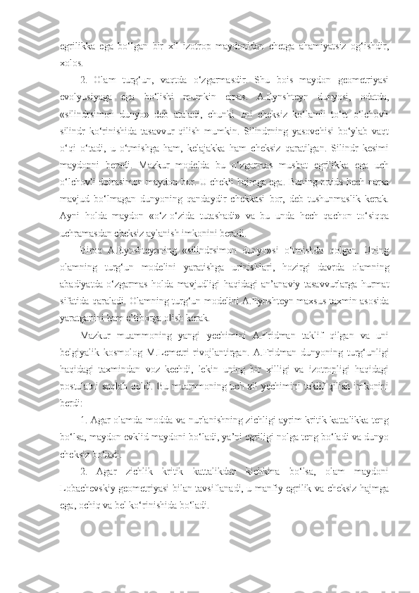 egrilikka   ega   bo‘lgan   bir   xil   izotrop   maydonidan   chetga   ahamiyatsiz   og‘ishdir,
xolos.
2.   Olam   turg‘un,   vaqtda   o‘zgarmasdir.   Shu   bois   maydon   geometriyasi
evolyusiyaga   ega   bo‘lishi   mumkin   emas.   A.Eynshteyn   dunyosi,   odatda,
«silindrsimon   dunyo»   deb   ataladi,   chunki   uni   cheksiz   ko‘lamli   to‘rt   o‘lchovli
silindr   ko‘rinishida   tasavvur   qilish   mumkin.   Silindrning   yasovchisi   bo‘ylab   vaqt
o‘qi   o‘tadi,   u   o‘tmishga   ham,   kelajakka   ham   cheksiz   qaratilgan.   Silindr   kesimi
maydonni   beradi.   Mazkur   modelda   bu   o‘zgarmas   musbat   egrilikka   ega   uch
o‘lchovli doirasimon maydon   bor . U chekli hajmga ega. Buning ortida hech narsa
mavjud   bo‘lmagan   dunyoning   qandaydir   chekkasi   bor,   deb   tushunmaslik   kerak.
Ayni   holda   maydon   «o‘z-o‘zida   tutashadi»   va   bu   unda   hech   qachon   to‘siqqa
uchramasdan cheksiz aylanish imkonini beradi. 
Biroq   A.Eynshteynning   «silindrsimon   dunyo»si   o‘tmishda   qolgan.   Uning
olamni ng   turg‘un   modelini   yaratishga   urinishlari ,   hozir gi   davrda   olamning
abadiyatda   o‘zgarmas   holda   mavjudligi   haqidagi   an’anaviy   tasavvurlarga   hurmat
sifatida qaraladi. Olamning turg‘un modelini A.Eynshteyn maxsus taxmin asosida
yaratganini ham e’tiborga olish kerak. 
Mazkur   muammoning   yangi   yechimini   A.Fridman   taklif   qilgan   va   uni
belgiyalik   kosmolog   M.Lemetr i   rivojlantirgan.   A.Fridman   dunyoning   turg‘unligi
haqidagi   taxmindan   voz   kechdi,   lekin   uning   bir   xilligi   va   izotropligi   haqidagi
postulatni  saqlab qoldi. Bu muammoning uch xil yechimini taklif  qilish imkonini
berdi:
1. Agar olamda modda va nurlanishning zichligi ayrim kritik kattalikka teng
bo‘lsa, maydon evklid maydoni bo‘ladi, ya’ni egriligi nolga teng bo‘ladi va dunyo
cheksiz bo‘ladi. 
2.   Agar   zichlik   kritik   kattalikdan   kichkina   bo‘lsa,   olam   maydoni
Lobachevskiy geometriyasi bilan tavsiflanadi, u manfiy egrilik va cheksiz hajmga
ega, ochiq va bel ko‘rinishida bo‘ladi. 