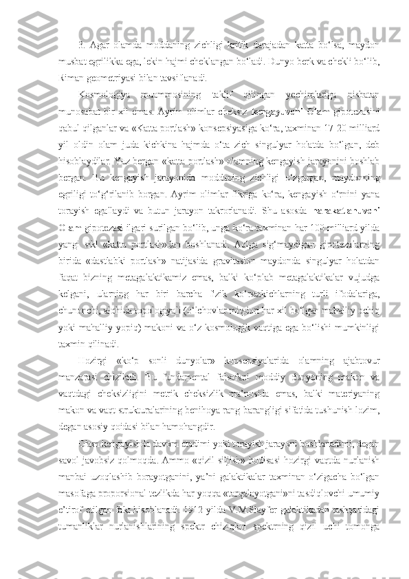 3.   Agar   olamda   moddaning   zichligi   kritik   darajadan   katta   bo‘lsa,   maydon
musbat egrilikka ega, lekin hajmi cheklangan bo‘ladi. Dunyo berk va chekli bo‘lib,
Riman geometriyasi bilan tavsiflanadi.
Kosmologiya   muammosining   taklif   qilingan   yechimlariga   nisbatan
munosabat   bir   xil   emas.   Ayrim   olimlar   cheksiz   kengayuvchi   Olam   gipotezasini
qabul qilganlar va «Katta portlash» konsepsiyasiga ko‘ra, taxminan 17-20 milliard
yil   oldin   olam   juda   kichkina   hajmda   o‘ta   zich   singulyar   holatda   bo‘lgan,   deb
hisoblaydilar. Yuz bergan «katta portlash» olamning kengayish jarayonini boshlab
bergan.   Bu   kengayish   jarayonida   moddaning   zichligi   o‘zgargan,   maydonning
egriligi   to‘g‘rilanib   borgan.   Ayrim   olimlar   fikriga   ko‘ra,   kengayish   o‘rnini   yana
torayish   egallaydi   va   butun   jarayon   takrorlanadi.   Shu   asosda   harakatlanuvchi
Olam  gipotezasi ilgari surilgan bo‘lib, unga ko‘ra taxminan har 100 milliard yilda
yangi   sikl   «katta   portlash»dan   boshlanadi.   Aqlga   sig‘maydigan   gipotezalarning
birida   «dastlabki   portlash»   natijasida   gravitasion   maydonda   singulyar   holatdan
faqat   bizning   metagalaktikamiz   emas,   balki   ko‘plab   metagalaktikalar   vujudga
kelgani,   ularning   har   biri   barcha   fizik   ko‘rsatkichlarning   turli   ifodalariga,
chunonchi, alohida topologiyali (o‘lchovlar miqdori har xil bo‘lgan mahalliy ochiq
yoki  mahalliy yopiq)  makoni  va o‘z kosmologik vaqtiga  ega bo‘lishi  mumkinligi
taxmin qilinadi. 
Hozirgi   «ko‘p   sonli   dunyolar»   konsepsiyalarida   olamning   ajabtovur
manzarasi   chiziladi.   Bu   fundamental   falsafani   moddiy   dunyoning   makon   va
vaqtdagi   cheksizligini   metrik   cheksizlik   ma’nosida   emas,   balki   materiyaning
makon va vaqt strukturalarining benihoya rang-barangligi sifatida tushunish lozim,
degan asosiy qoidasi bilan hamohangdir. 
Olam kengayishda davom etadimi yoki torayish jarayoni boshlanadimi, degan
savol   javobsiz   qol moqda .  Ammo   «qizil   siljish»   hodisasi   hozirgi   vaqtda   nurlanish
manbai   uzoqlashib   borayotganini,   ya’ni   galaktikalar   taxminan   o‘zigacha   bo‘lgan
masofaga proporsional tezlikda har yoqqa «tarqalayotgani»ni tasdiqlovchi umumiy
e’tirof etilgan fakt  hisoblanadi. 1912 yilda V.M.Slayfer galaktikadan tashqaridagi
tumanliklar   nurlanishlarining   spektr   chiziqlari   spektrning   qizil   uchi   tomonga 