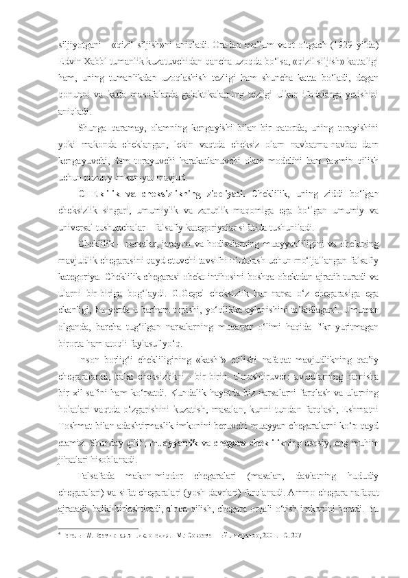 siljiyotgani   -   «qizil   siljish»ni   aniqladi.   Oradan   ma’lum   vaqt   o‘tgach   (1929   yilda)
Edvin Xabbl tumanlik kuzatuvchidan qancha uzoqda bo‘lsa, «qizil siljish» kattaligi
ham,   uning   tumanlikdan   uzoqlashish   tezligi   ham   shuncha   katta   bo‘ladi,   degan
qonunni   va   katta   masofalarda   galaktikalarning   tezligi   ulkan   ifodalarga   yetishini
aniqladi. 
Shunga   qaramay,   olamning   kengayishi   bilan   bir   qatorda,   uning   torayishini
yoki   makonda   cheklangan,   lekin   vaqtda   cheksiz   olam   navbatma-navbat   dam
kengayuvchi,   dam   torayuvchi   harakatlanuvchi   olam   modelini   ham   taxmin   qilish
uchun nazariy imkoniyat mavjud. 
CHE klilik   va   cheksizlikning   ziddiyati.   Cheklilik,   uning   ziddi   bo‘lgan
cheksizlik   singari,   umumiylik   va   zarurlik   maqomiga   ega   bo‘lgan   umumiy   va
universal tushunchalar – falsafiy kategoriyalar sifatida tushuniladi. 
Cheklilik   –   narsalar,   jarayon   va   hodisalarning   muayyanliligini   va   obektning
mavjudlik chegarasini qayd etuvchi tavsifni ifodalash uchun mo‘ljallangan falsafiy
kategoriya. Cheklilik chegarasi  obekt intihosini  boshqa obektdan ajratib turadi va
ularni   bir-biriga   bog‘laydi.   G.Gegel   cheksizlik   har   narsa   o‘z   chegarasiga   ega
ekanligi,  bu   yerda  u   barham   topishi,   yo‘qlikka   aylanishini   ta’kidlagan 4
.  Umuman
olganda,   barcha   tug‘ilgan   narsalarning   muqarrar   o‘limi   haqida   fikr   yuritmagan
birorta ham atoqli faylasuf yo‘q. 
Inson   borlig‘i   chekliligining   «kashf»   etilishi   nafaqat   mavjudlikning   qat’iy
chegaralarini,   balki   cheksizlikni   -   bir-birini   almashtiruvchi   avlodlarning   hamisha
bir  xil  safini  ham  ko‘rsatdi.   Kundalik  hayotda  biz  narsalarni  farqlash  va  ularning
holatlari   vaqtda   o‘zgarishini   kuzatish,   masalan,   kunni   tundan   farqlash,   Eshmatni
Toshmat bilan adashtirmaslik imkonini beruvchi muayyan chegaralarni ko‘p qayd
etamiz. Shunday qilib,   muayyanlik   va   chegara   cheklilik ning asosiy, eng muhim
jihatlari hisoblanadi. 
Falsafada   makon-miqdor   chegaralari   (masalan,   davlatning   hududiy
chegaralari) va sifat chegaralari (yosh davrlari) farqlanadi. Ammo chegara nafaqat
ajratadi, balki birlashtiradi, aloqa qilish, chegara orqali o‘tish imkonini beradi. Bu
4
  Гегель Г//. Всемирная энциклопедия. –М.: Современн ый литератор, 2001. –С. 207 