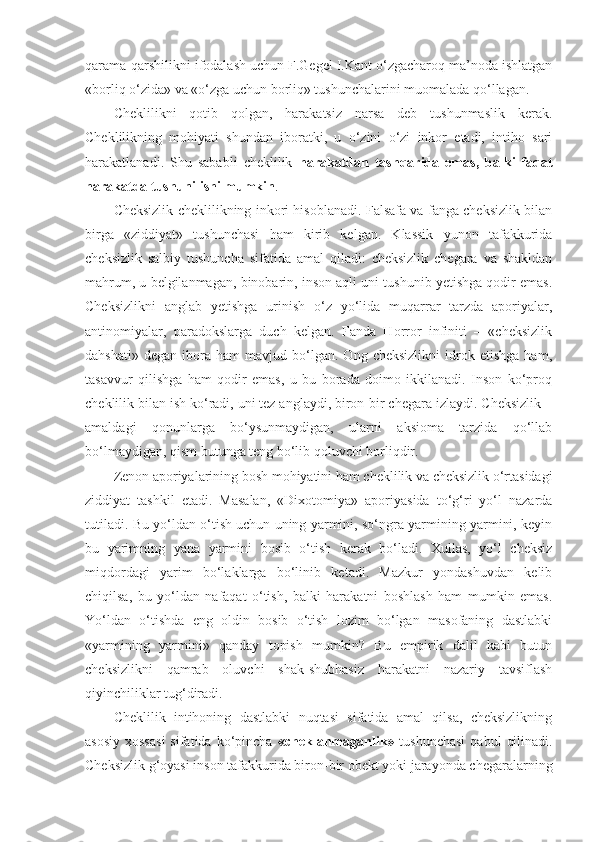 qarama-qarshilikni ifodalash uchun F.Gegel I.Kant o‘zgacharoq ma’noda ishlatgan
«borliq o‘zida» va «o‘zga uchun borliq» tushunchalarini muomalada qo‘llagan. 
Cheklilikni   qotib   qolgan,   harakatsiz   narsa   deb   tushunmaslik   kerak.
Cheklilikning   mohiyati   shundan   iboratki,   u   o‘zini   o‘zi   inkor   etadi,   intiho   sari
harakatlanadi.   Shu   sababli   cheklilik   harakatdan   tashqarida   emas,   balki   faqat
harakatda tushunilishi mumkin . 
Cheksizlik cheklilikning inkori hisoblanadi. Falsafa va fanga cheksizlik bilan
birga   «ziddiyat»   tushunchasi   ham   kirib   kelgan.   Klassik   yunon   tafakkurida
cheksizlik   salbiy   tushuncha   sifatida   amal   qiladi:   cheksizlik   chegara   va   shakldan
mahrum, u belgilanmagan, binobarin, inson aqli uni tushunib yetishga qodir emas.
Cheksizlikni   anglab   yetishga   urinish   o‘z   yo‘lida   muqarrar   tarzda   aporiyalar,
antinomiyalar,   paradokslarga   duch   kelgan.   Fanda   Horror   infiniti   –   «cheksizlik
dahshati»   degan   ibora   ham   mavjud  bo‘lgan.  Ong   cheksizlikni   idrok   etishga   ham,
tasavvur   qilishga   ham   qodir   emas,   u   bu   borada   doimo   ikkilanadi.   Inson   ko‘proq
cheklilik bilan ish ko‘radi, uni tez anglaydi, biron-bir chegara izlaydi. Cheksizlik –
amaldagi   qonunlarga   bo‘ysunmaydigan,   ularni   aksioma   tarzida   qo‘llab
bo‘lmaydigan, qism butunga teng bo‘lib qoluvchi borliqdir. 
Zenon aporiyalarining bosh mohiyatini ham cheklilik va cheksizlik o‘rtasidagi
ziddiyat   tashkil   etadi.   Masalan,   «Dixotomiya»   aporiyasida   to‘g‘ri   yo‘l   nazarda
tutiladi. Bu yo‘ldan o‘tish uchun uning yarmini, so‘ngra yarmining yarmini, keyin
bu   yarimning   yana   yarmini   bosib   o‘tish   kerak   bo‘ladi.   Xullas,   yo‘l   cheksiz
miqdordagi   yarim   bo‘laklarga   bo‘linib   ketadi.   Mazkur   yondashuvdan   kelib
chiqilsa,   bu   yo‘ldan   nafaqat   o‘tish,   balki   harakatni   boshlash   ham   mumkin   emas.
Yo‘ldan   o‘tishda   eng   oldin   bosib   o‘tish   lozim   bo‘lgan   masofaning   dastlabki
«yarmining   yarmini»   qanday   topish   mumkin?   Bu   empirik   dalil   kabi   butun
cheksizlikni   qamrab   oluvchi   shak-shubhasiz   harakatni   nazariy   tavsiflash
qiyinchiliklar tug‘diradi. 
Cheklilik   intihoning   dastlabki   nuqtasi   sifatida   amal   qilsa,   cheksizlikning
asosiy  xossasi  sifatida  ko‘pincha   «cheklanmaganlik»   tushunchasi   qabul   qilinadi.
Cheksizlik g‘oyasi inson tafakkurida biron-bir obekt yoki jarayonda chegaralarning 