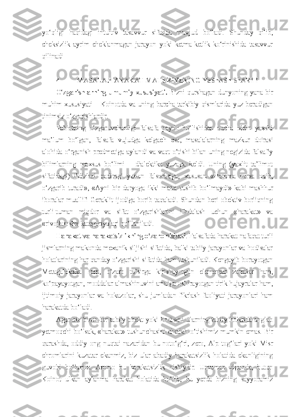 yo‘qligi   haqidagi   intuitiv   tasavvur   sifatida   mavjud   bo‘ladi.   Shunday   qilib,
cheksizlik   ayrim   cheklanmagan   jarayon   yoki   ketma-ketlik   ko‘rinishida   tasavvur
qilinadi
4- MASALA.HARAKAT MATERIYaNING YaShASh ShARTI  
O‘ zgarishlarning  umumiy  xususiyati.   Bizni  qurshagan  dunyoning  yana bir
muhim   xususiyati   –   Koinotda   va   uning   barcha   tarkibiy   qismlarida   yuz   beradigan
tinimsiz o‘zgarishlardir. 
Tabiatning   o‘zgaruvchanligi   falsafa   paydo   bo‘lishidan   ancha   oldin   yaxshi
ma’lum   bo‘lgan,   falsafa   vujudga   kelgach   esa,   masalalarning   mazkur   doirasi
alohida o‘rganish predmetiga aylandi va vaqt o‘tishi  bilan uning negizida falsafiy
bilimlarning   maxsus   bo‘limi   –   dialektika   yuzaga   keldi.   Uning   (yaxlit   ta’limot
sifatidagi)   ildizlari   qadimgi   yunon   falsafasiga,   xususan   «Hamma   narsa   oqib,
o‘zgarib   turadi»,   «Ayni   bir   daryoga   ikki   marta   tushib   bo‘lmaydi»   kabi   mashhur
iboralar   muallifi   Geraklit   ijodiga   borib   taqaladi.   Shundan   beri   obektiv   borliqning
turli-tuman   miqdor   va   sifat   o‘zgarishlarini   ifodalash   uchun   «harakat»   va
«rivojlanish» kategoriyalari qo‘llaniladi. 
Harakat va harakatsizlikning o‘zaro nisbati . Falsafada harakat nafaqat turli
jismlarning makonda mexanik siljishi sifatida, balki tabiiy jarayonlar va hodisalar
holatlarining har qanday o‘zgarishi sifatida ham tushuniladi. Kengayib borayotgan
Metagalaktika   ham,   o‘zaro   ta’sirga   kirishayotgan   elementar   zarralar   ham,
ko‘payayotgan, moddalar almashinuvini amalga oshirayotgan tirik hujayralar ham,
ijtimoiy   jarayonlar   va   hokazolar,   shu   jumladan   fikrlash   faoliyati   jarayonlari   ham
harakatda bo‘ladi.
Agar biz biron-bir  tabiiy obekt  yoki  hodisani  ularning tabiiy holatida anglab
yetmoqchi bo‘lsak, «harakat» tushunchasini  chetlab o‘tishimiz mumkin emas. Bir
qarashda,   oddiy   ong   nuqtai   nazaridan   bu   noto‘g‘ri,   zero,   Alp   tog‘lari   yoki   Misr
ehromlarini   kuzatar   ekanmiz,   biz   ular   abadiy   harakatsizlik   holatida   ekanligining
guvohi   bo‘lamiz.   Ammo   bu   harakatsizlik   nisbiydir.   Umuman   olganda,   butun
Koinot   ulkan   aylanma   harakat   holatida   bo‘lib,   bu   yerda   bizning   sayyoramiz 