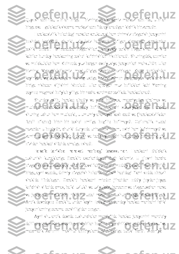 Quyosh   atrofida,   u   bilan   birga   –   bizning   galaktikamiz   markazi   atrofida,   u   bilan
birga esa – galakatik sistema markazi atrofida aylanadigan kichik bir zarradir. 
Harakatsizlik holatidagi narsalar strukturasi ham tinimsiz o‘zgarish jarayonini
boshdan   kechiradi,   chunki   uzlyuksiz   harakatda   bo‘lgan   elementar   zarralardan
tashkil   topadi.   Temperatura   o‘zgarishlari,   kimyoviy   tarkib   o‘zgarishlari   va   shu
kabilar   bunday   harakatning   tashqi   ko‘rinishlari   hisoblanadi.   Shuningdek,   atomlar
va molekulalar ham Koinotda yuz bergan evolyusiya jarayonlari  mahsulidir. Ular
bizning   Metagalaktikamiz   mavjudligiga   zamin   hozirlagan   Katta   portlashdan
keyingina  vujudga  kelgan.  Buning   ustiga  hozirgi   zamon  geografiyasi   qit’alar  bir-
biriga   nisbatan   siljishini   isbotladi.   Ular   ajralgan   muz   bo‘laklari   kabi   Yerning
qaynoq magmasi bo‘ylab yiliga bir necha santimetr tezlikda harakatlanadi. 
Shunday   qilib,   harakat   abadiy   va   yo‘q   bo‘lmas,   materiyadan   ajralmas   va
mutlaqdir.   Harakatsizlik   esa   nisbiy   bo‘lib,   o‘tkinchi   xususiyatga   ega.   Harakat
shuning uchun ham mutlaqki, u umumiy ahamiyat kasb etadi va (harakatsizlikdan
farqli   o‘laroq)   biron-bir   tashqi   omilga   bog‘liq   bo‘lmaydi.   Oqilona lik   nuqtai
nazardan u boqiydir, chunki dunyoda uning boshi ham, oxiri ham ko‘rinmaydi va
zamirida kamida ikki kuch – tortish va itarish yotuvchi har qanday borliqning o‘z-
o‘zidan harakati sifatida amalga oshadi.
Falsafa   tarixida   harakat   haqidagi   tasavvurlar .   Harakatni   dialektik
tushunish   kurtaklariga   Geraklit   asarlaridayoq   duch   kelamiz.   U   olovni   barcha
o‘zgarishlar substansiyasi sifatida tavsiflab, birinchi moddiy asos doimo o‘zi bilan
birga, ayni vaqtda, doimiy o‘zgarish holatida bo‘lishi haqidagi fikrni sodda obrazli
shaklda   ifodalagan.   Geraklit   harakatni   miqdor   jihatidan   oddiy   joydan-joyga
ko‘chish sifatida emas, balki uzlukli va uzlyuksiz, barqaror va o‘zgaruvchan narsa
va   jarayonlarning   o‘zaro   nisbati   nuqtai   nazaridan   tushuntirishga   harakat   qilgan.
Antik davrdayoq Geraklit, undan keyin Epikur har qanday harakat manbaini ichki
jarayonlarning qarama-qarshiligidan topgan. 
Ayni   shu   antik   davrda   tushunchalar   manti g‘ ida   harakat   jarayonini   mantiqiy
dalillar yordamida tushunib yetish bilan bog‘liq qiyinchiliklar qadimgi faylasuf va
matematik   Zenonni   mashhur   aporiyalarni   ta’riflashiga   turtki   berdi.   Aporiya   – 