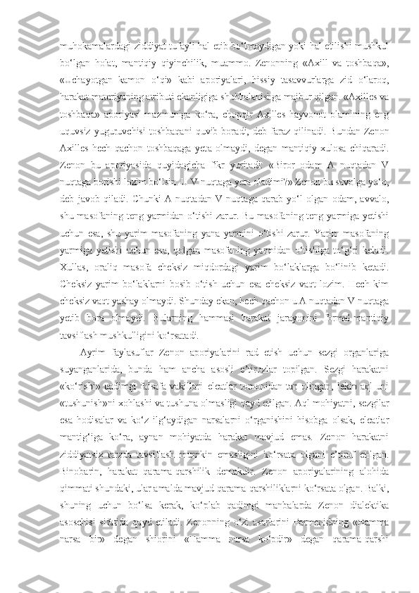 muhokamalardagi ziddiyat tufayli hal etib bo‘lmaydigan yoki hal etilishi mushkul
bo‘lgan   holat,   mantiqiy   qiyinchilik,   muammo.   Zenonning   «Axill   va   toshbaqa»,
«Uchayotgan   kamon   o‘qi»   kabi   aporiyalari,   hissiy   tasavvurlarga   zid   o‘laroq,
harakat materiyaning atributi ekanligiga shubhalanishga majbur qilgan. «Axilles va
toshbaqa»   aporiyasi   mazmuniga   ko‘ra,   chopqir   Axilles   hayvonot   olamining   eng
uquvsiz   yuguruvchisi   toshbaqani   quvib  bora di ,  deb   faraz   qilinadi.  Bundan   Zenon
Axilles   hech   qachon   toshbaqaga   yet a   olmaydi,   degan   mantiqiy   xulosa   chiqaradi.
Zenon   bu   aporiyasida   quyidagicha   fikr   yuritadi:   «Biror   odam   A   nuqtadan   V
nuqtaga borishi lozim bo‘lsin. U V nuqtaga yeta oladimi?» Zenon bu savolga yo‘q,
deb   javob   qiladi.   Chunki   A   nuqtadan   V   nuqtaga   qarab   yo‘l   olgan   odam,   avvalo,
shu masofaning  teng yarmidan o‘tishi  zarur. Bu masofaning teng yarmiga yetishi
uchun   esa,   shu   yarim   masofaning   yana   yarmini   o‘tishi   zarur.   Yarim   masofaning
yarmiga   yetishi   uchun   esa,   qolgan   masofaning   yarmidan   o‘tishiga   to‘g‘ri   keladi.
Xullas,   oraliq   masofa   cheksiz   miqdordagi   yarim   bo‘laklarga   bo‘linib   ketadi.
Cheksiz   yarim   bo‘laklarni   bosib   o‘tish   uchun   esa   cheksiz   vaqt   lozim.   Hech   kim
cheksiz vaqt yashay olmaydi. Shunday ekan, hech qachon u A nuqtadan V nuqtaga
yetib   bora   olmaydi.   Bularning   hammasi   harakat   jarayonini   formal-mantiqiy
tavsiflash mushkulligini ko‘rsatadi. 
Ayrim   faylasuflar   Zenon   aporiyalarini   rad   etish   uchun   sezgi   organlariga
suyanganlarida,   bunda   ham   ancha   asosli   e’tirozlar   topilgan.   Sezgi   harakatni
«ko‘rishi»   qadimgi   falsafa   vakillari–eleatlar   tomonidan   tan   olingan,   lekin   aql   uni
«tushunish»ni xohlashi va tushuna olmasligi qayd etilgan. Aql mohiyatni, sezgilar
esa   hodisalar   va   ko‘z   ilg‘aydigan   narsalarni   o‘rganishini   hisobga   olsak,   eleatlar
manti g‘ iga   ko‘ra,   aynan   mohiyatda   harakat   mavjud   emas.   Zenon   harakatni
ziddiyatsiz   tarzda   tavsiflash   mumkin   emasligini   ko‘rsat a   olgani   e’tirof   etilgan.
Binobarin,   harakat   qarama-qarshilik   demakdir.   Zenon   aporiyalarining   alohida
qimmati shundaki, ular amalda mavjud qarama-qarshiliklarni ko‘rsata olgan. Balki,
shuning   uchun   bo‘lsa   kerak,   ko‘plab   qadimgi   manbalarda   Zenon   dialektika
asoschisi   sifatida   qayd   etiladi.   Zenonning   o‘zi   asarlarini   Parmenidning   «Hamma
narsa   bir»   degan   shiorini   «Hamma   narsa   ko‘pdir»   degan   qarama-qarshi 