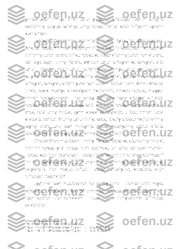 yondashuvdan   himoya   qilish   uchun   yozganini   ta’kidlagan.   Zenon   ko‘pgina
asarlarining   dunyoga   kelishiga   uning   bahsga   o‘chligi   sabab   bo‘lganini   aytishni
xush ko‘rgan. 
Harakatni   o‘rganishning   muhimligini   barcha   faylasuflar   teran   anglagan.
Aristotel harakatni bilmaslik sabablarni bilmaslikka olib keladi, deb hisoblagan va
borliqning turlari qancha bo‘lsa, harakat va o‘zgarishlarning turlari  ham shuncha,
deb   qayd   etgan.   Uning   fikricha,   «Miqdor   uchun   ko‘payish   va   kamayish,   sifat
uchun – o‘zgarish, makon uchun – ko‘chib yurish, mohiyat uchun – vujudga kelish
va   yo‘q   bo‘lish   mavjud» 5
.   Harakatning   vujudga   kelish,   yo‘q   bo‘lish,   o‘zgarish,
ko‘payish, kamayish, ko‘chib yurish  kabi turlarini farqlash lozim . Ammo Aristotel
jonsiz,   passiv   materiya   konsepsiyasini   rivojlantirib,   pirovard   natijada,   muayyan
birinchi   harakatlantirgich   –   har   qanday   faollikning   negizi   sifatidagi   sof   shakl
harakat manbaidir, degan xulosaga keldi. Binobarin, harakat materiyaning atributi
emas,   balki   uning   modusi,   ayrim   xossasi   va   belgisidir;   u   faqat   birinchi   turtki
vositasida beriladi. Shuning uchun bo‘lsa kerak, falsafiy tafakkur rivojlanishining
keyingi   ancha   uzoq   davri   mobaynida   harakat   materiyaning   atributi   sifatida
qaralmadi, balki uning ayrim va qo‘shimcha xossasi hisoblandi. 
O‘rta asr Sharq mutafakkiri  Forobiy fikricha ,  harakat va sukunatning ibtidosi ,
biron-bir   narsaga   yoki   irodaga   borib   taqalmasa,   uni   tabiat   deb   atash   mumkin.
Harakat   vaqt   bilan   belgilangan.   Harakat   ibtido   va   intiho   bilan   chegaralanmagan 6 .
Ibn   Sino  fikricha   harakat   vujudi   mumkinning   ichki   mohiyatidan   kelib  chiqadi   va
osoyishtalik   bilan   mavjud   bo‘ladi.   Harakat   bu   ashyolar,   voqealarda   sodir
bo‘ladigan o‘zgarishdir 7
. 
Uyg‘onish   davri   mutafakkirlari   har   qanday   borliq   –   olamdan   tortib   mayda
zarragacha   –   unga   xos   bo‘lgan   ruh   tomonidan   harakatga   keltiriladi,   degan   fikrni
ilgari   surdilar.   Ular   panpsixizm   –   butun   olamni   ilohiylashtirish   ta’limotiga
asoslandilar. 
5
  Аристотель Органон. –М.: 1990. –С. 159
6
 Қаранг.Форобий //Фалсафа қомусий луғат. –Т.: Шарқ, 2005. -Б.431
7
 Қаранг Ибн Сино//Фалсафа қомусий луғат. –Т.: Шарқ.  2005,-Б140 