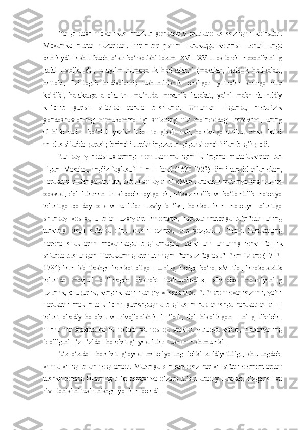 Yangi   davr   mexanikasi   mazkur   yondashuv   mutlaqo   asossizligini   ko‘rsatdi.
Mexanika   nuqtai   nazaridan,   biron-bir   jismni   harakatga   keltirish   uchun   unga
qandaydir tashqi kuch ta’sir ko‘rsatishi lozim. XVII-XVIII asrlarda mexanikaning
jadal   rivojlanishi,   u   ayrim   nomexanik   hodisalarni   (masalan,   issiqlik   hodisalari,
hattoki,   fiziologik   hodisalarni)   tushuntirishda   erishgan   yutuqlar   shunga   olib
keldiki,   harakatga   ancha   tor   ma’noda   mexanik   harakat,   ya’ni   makonda   oddiy
ko‘chib   yurish   sifatida   qarala   boshlandi.   Umuman   olganda,   metafizik
yondashuvlarning   nomukammalligi   so‘zning   o‘z   ma’nosidagi   harakatni,   uning
alohida   turi   –   ko‘chib   yurish   bilan   tenglashtirish;   harakatga   atribut   emas,   balki
modus sifatida qarash; birinchi turtkining zarurligiga ishonch bilan bog‘liq edi. 
Bunday   yondashuvlarning   nomukammalligini   ko‘pgina   mutafakkirlar   tan
olgan .   Masalan,   ingliz   faylasufi   Jon   Toland   (1670-1722)   dinni   tanqid   qilar   ekan,
harakatni materiya atributi, deb  hisoblaydi . U «Men harakatni materiyaning muhim
xossasi,   deb   bilaman.   Boshqacha   aytganda,   o‘tkazmaslik   va   ko‘lamlilik   materiya
tabiatiga   qanday   xos   va   u   bilan   uzviy   bo‘lsa,   harakat   ham   materiya   tabiatiga
shunday   xos   va   u   bilan   uzviydir.   Binobarin,   harakat   materiya   ta’rifidan   uning
tarkibiy   qismi   sifatida   o‘rin   olishi   lozim»,   deb   yozgan.   J.Toland   harakatning
barcha   shakllarini   mexanikaga   bog‘lamagan,   balki   uni   umumiy   ichki   faollik
sifatida tushungan. Harakatning atributliligini fransuz faylasufi Deni Didro (1713-
1784)  ham isbotlashga  harakat  qilgan. Uning fikriga ko‘ra, «Mutlaq harakatsizlik
tabiatda   mavjud   bo‘lmagan   abstrakt   tushunchadir»,   «Harakat   materiyaning
uzunlik, chuqurlik, kenglik kabi haqiqiy xossasidir». D.Didro mexanisizmni, ya’ni
harakatni   makonda   ko‘chib   yurishgagina   bog‘lashni   rad   qilishga   harakat   qildi.   U
tabiat   abadiy   harakat   va   rivojlanishda   bo‘ladi,   deb   hisobla gan.   Uning   fikricha,
borliq   bir   shaklda   halok   bo‘ladi   va   boshqa   shaklda   vujudga   keladi,   materiyaning
faolligini o‘z-o‘zidan harakat g‘oyasi bilan tushuntirish mumkin. 
O‘z-o‘zidan   harakat   g‘oyasi   materiyaning   ichki   ziddiyatliligi,   shuningdek,
xilma-xilligi bilan belgilanadi. Materiya son-sanoqsiz har xil sifatli elementlardan
tashkil topadi. Ularning to‘qnashuvi  va o‘zaro ta’siri abadiy harakat, o‘zgarish va
rivojlanishni tushunishga yordam beradi.  